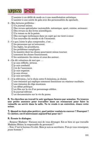 101
LEÇONS 9–10
 assister à un déﬁlé de mode ou à une manifestation artistique.
 assister à une soirée de gala avec des personnalités du spectacle.
2 – Mes lectures préférées :
 Un journal intime.
 Des revues spécialisées (automobile, mécanique, sport, cuisine, animaux).
 Des revues ou des livres scientiﬁques.
 Un roman ou de la poésie.
 Des ouvrages techniques dans un sujet qui me tient à cœur.
 Les nouvelles du monde et de l’économie.
3 – Ce que j’aime le plus comprendre, c’est …
 les personnes qui m’entourent.
 les règles, les procédures.
 les problèmes compliqués.
 la manière dont les choses pourraient mieux tourner.
 comment les choses fonctionnent.
 les sentiments (les miens et ceux des autres).
4 – On dit volontiers de moi que ….
 je suis réﬂéchi, sérieux.
 je suis combatif.
 j’ai de l’assurance.
 je suis organisé.
 je suis rêveur.
 je suis serviable.
5 – À la télévision, j’ai le choix entre 6 émissions, je choisis
 une émission qui explique comment fonctionne un réacteur nucléaire.
 une émission de clips musicaux.
 un débat politique.
 un ﬁlm sur la vie d’un personnage célèbre.
 le journal télévisé.
 un documentaire sur la vie du puma.
6. Tu cherches un travail le soir quelques heures par semaine. Tu trouves
une petite annonce pour travailler dans un restaurant pour faire la
vaisselle ou servir dans la salle. Tu te rends à un entretien. Jouez cette
scène.
7. Quand tu étais plus petit(e), quel métier voulais-tu exercer ? Pourquoi ?
Ce métier, est-il intéressant aujourd’hui pour toi ?
8. Écoute le dialogue.
– Bonjour Madame ! Excusez-moi de vous déranger. Est-ce bien ici que travaille
Madame Hétier, la responsable du personnel ?
– Non. C’est le bureau d’à côté. Mais je suis sa secrétaire. Puis-je vous renseigner,
jeune homme ?
 