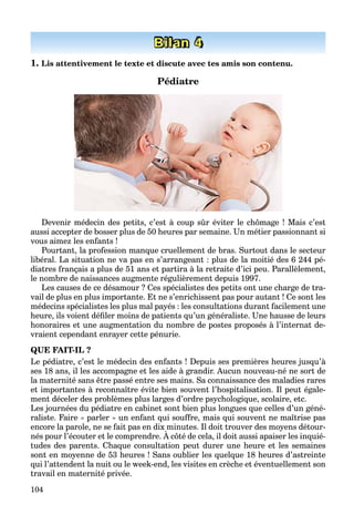 104
Bilan 4
1. Lis attentivement le texte et discute avec tes amis son contenu.
Pédiatre
Devenir médecin des petits, c’est à coup sûr éviter le chômage ! Mais c’est
aussi accepter de bosser plus de 50 heures par semaine. Un métier passionnant si
vous aimez les enfants !
Pourtant, la profession manque cruellement de bras. Surtout dans le secteur
libéral. La situation ne va pas en s’arrangeant : plus de la moitié des 6 244 pé-
diatres français a plus de 51 ans et partira à la retraite d’ici peu. Parallèlement,
le nombre de naissances augmente régulièrement depuis 1997.
Les causes de ce désamour ? Ces spécialistes des petits ont une charge de tra-
vail de plus en plus importante. Et ne s’enrichissent pas pour autant ! Ce sont les
médecins spécialistes les plus mal payés : les consultations durant facilement une
heure, ils voient déﬁler moins de patients qu’un généraliste. Une hausse de leurs
honoraires et une augmentation du nombre de postes proposés à l’internat de-
vraient cependant enrayer cette pénurie.
QUE FAIT-IL ?
Le pédiatre, c’est le médecin des enfants ! Depuis ses premières heures jusqu’à
ses 18 ans, il les accompagne et les aide à grandir. Aucun nouveau-né ne sort de
la maternité sans être passé entre ses mains. Sa connaissance des maladies rares
et importantes à reconnaître évite bien souvent l’hospitalisation. Il peut égale-
ment déceler des problèmes plus larges d’ordre psychologique, scolaire, etc.
Les journées du pédiatre en cabinet sont bien plus longues que celles d’un géné-
raliste. Faire « parler » un enfant qui souffre, mais qui souvent ne maîtrise pas
encore la parole, ne se fait pas en dix minutes. Il doit trouver des moyens détour-
nés pour l’écouter et le comprendre. À côté de cela, il doit aussi apaiser les inquié-
p , p y
tudes des parents. Chaque consultation peut durer une heure et les semaines
sont en moyenne de 53 heures ! Sans oublier les quelque 18 heures d’astreinte
qui l’attendent la nuit ou le week-end, les visites en crèche et éventuellement son
travail en maternité privée.
 