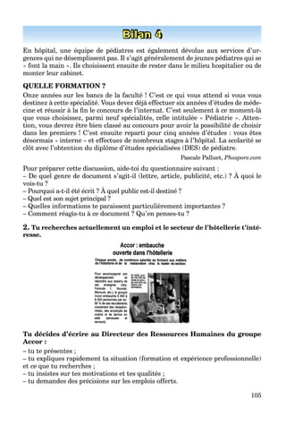 105
Bilan 4
En hôpital, une équipe de pédiatres est également dévolue aux services d’ur-
gences qui ne désemplissent pas. Il s’agit généralement de jeunes pédiatres qui se
« font la main ». Ils choisissent ensuite de rester dans le milieu hospitalier ou de
monter leur cabinet.
QUELLE FORMATION ?
Onze années sur les bancs de la faculté ! C’est ce qui vous attend si vous vous
destinez à cette spécialité. Vous devez déjà effectuer six années d’études de méde-
cine et réussir à la ﬁn le concours de l’internat. C’est seulement à ce moment-là
que vous choisissez, parmi neuf spécialités, celle intitulée « Pédiatrie ». Atten-
tion, vous devrez être bien classé au concours pour avoir la possibilité de choisir
dans les premiers ! C’est ensuite reparti pour cinq années d’études : vous êtes
désormais « interne » et effectuez de nombreux stages à l’hôpital. La scolarité se
clôt avec l’obtention du diplôme d’études spécialisées (DES) de pédiatre.
Pascale Palluet, Phospore.com
Pour préparer cette discussion, aide-toi du questionnaire suivant :
– De quel genre de document s’agit-il (lettre, article, publicité, etc.) ? À quoi le
p p , q
vois-tu ?
– Pourquoi a-t-il été écrit ? À quel public est-il destiné ?
– Quel est son sujet principal ?
– Quelles informations te paraissent particulièrement importantes ?
– Comment réagis-tu à ce document ? Qu’en penses-tu ?
2. Tu recherches actuellement un emploi et le secteur de l’hôtellerie t’inté-
resse.
Tu décides d’écrire au Directeur des Ressources Humaines du groupe
Accor :
– tu te présentes ;
– tu expliques rapidement ta situation (formation et expérience professionnelle)
et ce que tu recherches ;
– tu insistes sur tes motivations et tes qualités ;
– tu demandes des précisions sur les emplois offerts.
 