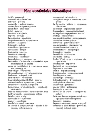 108
Mon vocabulaire thématique
Actif – активний
une activité – діяльність
le boulot – робота
un emploi – робота, посада
un employeur – роботодавець
la fonction – обов’язок
le job – робота
le métier – професія
le poste – посада
la profession – професія
un professionnel – професіонал
la tâche – завдання
le travail – робота
travailler – працювати
la branche – галузь
le domaine – галузь
le secteur – сектор
le candidat – кандидат
la candidature – кандидатура
l’entretien d’embauche – співбесіда пpи
влаштуванні на роботу
poser sa candidature à – виставити свою
кандидатуру на
le chômage – безробіття
être au chômage – бути безробітним
le chômeur – безробітний
la chômeuse – безробітнa
le curriculum vitae (le CV) – анкета
une embauche – працевлаштування
embaucher – працевлаштувати
l’expérience professionnelle – професій-
ний досвід
la lettre de motivation – мотиваційний лист
l’offre d’emploi – пропозиція роботи
la sélection – відбір
sélectionner – відбирати
gagner – заробляти
le salaire – заробітна плата
le travail à temps partiel – робота з не-
повним робочим днем
un apprenti – підмайстер
un apprentissage – навчання (про-
фесії)
la formation initiale – початкова
підготовка
se former – отримувати освіту
le recyclage – переробка (сміття)
se recycler – переробляти (сміття)
le stage – стажування
une administration – адміністрація
un atelier – місце роботи
le bureau – робочий кабінет
une entreprise – підприємство
un établissement – заклад
le laboratoire – лабораторія
le service – служба
la société – суспільство
une usine – завод
le chef d’entreprise – керівник під-
приємства
le directeur – директор
la directrice – директриса
le patron – керівник
le chef – керівник (шеф)
le responsable – відповідальний
le collègue – колега
une équipe – команда
le fonctionnaire – функціонер
un ingénieur – інженер
un ouvrier – робітник
une ouvrière – робітниця
le congé – відпустка
le contrat de travail – контракт на
роботу
faire des heures supplémentaires –
працювати понаднормово
la pause – перерва
la promotion – просування по службі
le travail à plein temps – робота на
повний робочий день
 