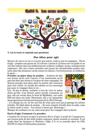 109
Unité 5. Les mass media
1. Lis le texte et réponds aux questions.
Des idées pour agir
Donner du sens à sa vie et s’ouvrir aux autres, voilà ce que la campagne « Envie
d’agir » propose aux jeunes de 12 à 28 ans. Lancée le 12 mars avec un guide et un
site Net relayée dans les établissements scolaires (collèges, lycées, enseignement
supérieur), elle vise à faire connaître aux jeunes les innombrables projets exis-
tants dans des domaines variés comme la culture, l’environnement, la solidarité,
le sport…
Prendre sa place dans la société. « Arrêtons de dire
aux jeunes qu’ils sont l’avenir. C’est maintenant qu’ils
peuvent faire des choses à l’origine de cette campagne. Ils
doivent prendre leur place dans la société, être reconnus
pour leur utilité. Le monde des adultes ne les encourage
pas assez à s’engager dans la vie. »
Léa, 16 ans et demie, souhaite à tous de vivre la même
chose qu’elle. L’an dernier, parce qu’elle s’ennuyait un
peu, elle est entrée dans le local de MixRadio, une radio
FM créé dans son lycée. Désormais, elle y est animatrice
des programmes écoutés par les jeunes de la ville d’Orange.
« Ç’a changé ma vie. Je me suis fait de vrais amis avec qui je partage les mêmes
intérêts. On bâtit plein de projets. » Ils sont soixante d’actifs dans la radio, mais
la relève tarde à venir. « Les autres n’osent pas. Dommage ! »
Manque de conﬁance en soi, mais aussi peur de s’engager dans la durée.
Envie d’agir. Comment s’y prendre.
 À partir du 12 mars on peut se procurer Envie d’agir, le guide de l’engagement,
qui recense près de dix mille projets existants, donne conseils et contacts. Il est
vendu dans les kiosques et librairies (128p. 3 €) et se consulte dans les CDI,
SCUIO et relais d’information jeunesse.
 