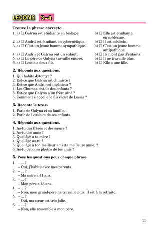 11
LEÇONS 3–4
Trouve la phrase correcte.
1. a)  Galyna est étudiante en biologie. b)  Elle est étudiante
en médecine.
2. a)  Andrii est étudiant en cybernétique. b)  Il est médecin.
3. a)  C’est un jeune homme sympathique. b)  C’est un jeune homme
antipathique.
4. a)  Andrii et Galyna ont un enfant. b)  Ils n’ont pas d’enfants.
5. a)  Le père de Galyna travaille encore. b)  Il ne travaille plus.
6. a)  Lessia a deux ﬁls. b)  Elle a une ﬁlle.
2. Réponds aux questions.
1. Qui habite Jytomyr ?
2. Est-ce que Galyna est chimiste ?
3. Est-ce que Andrii est ingénieur ?
4. Les Chumak ont-ils des enfants ?
5. Est-ce que Galyna a un frère aîné ?
6. Comment s’appelle le ﬁls cadet de Lessia ?
3. Raconte le texte.
1. Parle de Galyna et sa famille.
2. Parle de Lessia et de ses enfants.
4. Réponds aux questions.
1. As-tu des frères et des sœurs ?
2. As-tu des amis ?
3. Quel âge a ta mère ?
4. Quel âge as-tu ?
5. Quel âge a ton meilleur ami (ta meilleure amie) ?
6. As-tu de jolies photos de tes amis ?
5. Pose les questions pour chaque phrase.
1. – ... ?
– Oui, j’habite avec mes parents.
2. – ... ?
– Ma mère a 41 ans.
3. – ... ?
– Mon père a 43 ans.
4. – ... ?
– Non, mon grand-père ne travaille plus. Il est à la retraite.
5. – ... ?
– Oui, ma sœur est très jolie.
6. – ... ?
– Non, elle ressemble à mon père.
 