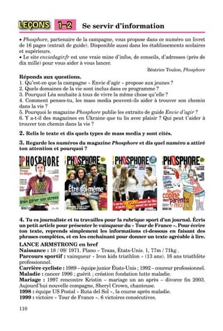 110
LEÇONS 1–2 Se servir d’information
 Phosphore, partenaire de la campagne, vous propose dans ce numéro un livret
de 16 pages (extrait de guide). Disponible aussi dans les établissements scolaires
et supérieurs.
 Le site enviedagir.fr est une vraie mine d’infos, de conseils, d’adresses (près de
dix mille) pour vous aider à vous lancer.
Béatrice Toulon, Phosphore
Réponds aux questions.
1. Qu’est-ce que la campagne « Envie d’agir » propose aux jeunes ?
2. Quels domaines de la vie sont inclus dans ce programme ?
3. Pourquoi Léa souhaite à tous de vivre la même chose qu’elle ?
4. Comment penses-tu, les mass media peuvent-ils aider à trouver son chemin
dans la vie ?
5. Pourquoi le magazine Phosphore publie les extraits de guide Envie d’agir ?
6. Y a-t-il des magazines en Ukraine que tu lis avec plaisir ? Qui peut t’aider à
trouver ton chemin dans la vie ?
2. Relis le texte et dis quels types de mass media y sont cités.
3. Regarde les numéros du magazine Phosphore et dis quel numéro a attiré
ton attention et pourquoi ?
4. Tu es journaliste et tu travailles pour la rubrique sport d’un journal. Écris
un petit article pour présenter le vainqueur du « Tour de France ». Pour écrire
ton texte, reprends simplement les informations ci-dessous en faisant des
phrases complètes, et en les enchaînant pour donner un texte agréable à lire.
LANCE ARMSTRONG en bref
Naissance : 18 / 09/ 1971. Plano – Texas, États-Unis. 1, 77m / 71kg .
Parcours sportif : vainqueur « Iron kids triathlon » (13 ans). 16 ans triathlète
professionnel.
Carrière cycliste : 1989 – équipe junior États-Unis ; 1992 – coureur professionnel.
Maladie : cancer 1996 ; guérit ; création fondation lutte maladie.
Mariage : 1997 rencontre Kristin – mariage un an après – divorce ﬁn 2003.
Aujourd’hui nouvelle compagne, Sheryl Crown, chanteuse.
1998 : équipe US Postal « Ruta del Sol », la course après maladie.
1999 : victoire « Tour de France ». 6 victoires consécutives.
 