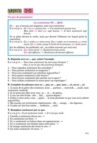 111
LEÇONS 1–2
Un peu de grammaire
La restriction NE … QUE
Ne … que n’est pas une négation, mais une restriction.
E x e m p l e : Je n’ai que quinze ans. = J’ai seulement quinze ans.
Mon père ne dort que sept heures. = Il dort seulement sept
heures.
Ne se place devant le verbe, mais que devant l’élément sur lequel porte la
restriction.
E x e m p l e : Ça ne coûte que trois euros. Ça ne coûte, en ce moment, que trois
euros. Ça ne coûte, jusqu’à la ﬁn de la semaine, que trois euros.
Sur les afﬁches, les publicités, etc., on utilise souvent que tout seul.
E x e m p l e : Que trois euros ! = Seulement trois euros.
Que des affaires ! = Seulement de bonnes affaires.
5. Réponds avec ne … que, selon l’exemple.
E x e m p l e : – Vous lisez seulement les journaux français ?
– Oui, je ne lis que des journaux français.
1. – Vous regardez seulement des actualités ?
2. – Vous prenez seulement ce magazine ?
3. – Vous avez seulement un entretien aujourd’hui ?
4. – Vous partez seulement à dix heures ?
5. – Vous écrivez seulement des articles sur le sport ?
6. – Vous utilisez seulement le micro pour vos reportages ?
6. Complète les phrases avec ne … pas, ne … que, sans … ni, ou ni … ni.
1. À cause de la grève des aviateurs, nous … partons … mercredi, … jeudi, mais
seulement vendredi.
2. Je ne peux pas aller avec vous : je … ai … de patins.
3. L’eau est très froide : elle … fait … quinze degrés !
4. Grâce à votre carte, vous … payez … le mois prochain ce que vous avez acheté
aujourd’hui.
5. Ma cousine est strictement végétarienne : elle … mange … des légumes.
6. Ce plat est très bon même … conﬁture, … miel.
7. Remplace seulement par ne que.
E x e m p l e : Il est seulement midi. → Il n’est que midi.
1. Camille a seulement douze ans. →
2. Il a seulement un frère. →
3. Il y a seulement un balcon dans cet appartement. →
4. Il y a seulement une fenêtre dans cette pièce. →
5. Je mange seulement des fruits le soir. →
6. Ça coûte seulement 15 euros. →
 