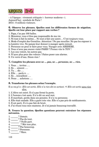 116
LEÇONS 3–4
– à l’époque : vivement critiquée (« horreur moderne »).
Aujourd’hui : symbole de Paris !
2014 : 8 millions visiteurs.
6. Observe les phrases. Quelles sont les différentes formes de négation.
Quelle est leur place par rapport aux verbes ?
1. Papa, t’as pas 100 balles.
2. Monsieur, vous n’êtes pas responsable de ma vie.
3. Ni tout à fait la même… Ni tout à fait une autre… C’est toujours vous.
4. Mode d’emploi des Gremlins. Attention ! Ne pas mouiller. Ne pas les exposer à
la lumière vive. Ne jamais leur donner à manger après minuit.
5. Personne ne peut le faire pour vous. Voyager avec AIRISERE.
6. Vous n’avez pas encore visité PARIS ? Prenez vite le TGV !
7. Les uns votent, les autres pas.
8. N’ayez plus peur des voleurs ! Faites poser une alarme.
9. Un verre d’eau. Sinon rien !
7. Complète les phrases avec ne … pas, ne … personne, ne … rien.
1. Vous … invitez ….
2. Ils … aiment ….
3. Tu … dis ….
4. Elle … parle à ….
5. Ils …travaillent ….
6. Nous … achetons ….
8. Transforme les phrases selon l’exemple.
E x e m p l e : Elle est sortie. Elle n’a rien dit en sortant.  Elle est sortie sans rien
dire.
1. L’élève est entré. Il n’a pas fermé la porte.
2. L’homme s’est assis. Il n’a dit un seul mot.
3. Il marchait, perdu dans ses pensées. Il n’a vu personne.
4. Elle était malade. Elle a guéri très vite. Elle n’a pas pris de médicaments.
5. Il est parti. Il n’a pas fait de bruit.
6. J’ai réussi tous mes examens. Je n’ai jamais beaucoup travaillé.
9. Trouve la question. Quelles questions peuvent entraîner les réponses
suivantes.
1. ______ ? Jamais.
2. ______ ? Pas du tout.
3. _______ ? Nulle part.
4. ________ ? Moi non plus.
5. ______ ? Pas beaucoup.
6. ______ ? Personne.
7. _______ ? Rien.
 