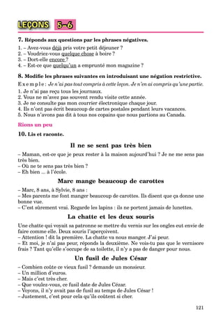121
LEÇONS 5–6
7. Réponds aux questions par les phrases négatives.
1. – Avez-vous déjàj pris votre petit déjeuner ?à
2. – Voudriez-vous quelque choseq q à boire ?
3. – Dort-elle encore ?
4. – Est-ce que quelqu’unq q a emprunté mon magazine ?
8. Modiﬁe les phrases suivantes en introduisant une négation restrictive.
E x e m p l e : Je n’ai pas tout compris à cette leçon. Je n’en ai compris qu’une partie.
1. Je n’ai pas reçu tous les journaux.
2. Vous ne m’avez pas souvent rendu visite cette année.
3. Je ne consulte pas mon courrier électronique chaque jour.
4. Ils n’ont pas écrit beaucoup de cartes postales pendant leurs vacances.
5. Nous n’avons pas dit à tous nos copains que nous partions au Canada.
Rions un peu
10. Lis et raconte.
Il ne se sent pas très bien
– Maman, est-ce que je peux rester à la maison aujourd’hui ? Je ne me sens pas
très bien.
– Où ne te sens pas très bien ?
– Eh bien ... à l’école.
Marc mange beaucoup de carottes
– Marc, 8 ans, à Sylvie, 8 ans :
– Mes parents me font manger beaucoup de carottes. Ils disent que ça donne une
bonne vue.
– C’est sûrement vrai. Regarde les lapins : ils ne portent jamais de lunettes.
La chatte et les deux souris
Une chatte qui voyait sa patronne se mettre du vernis sur les ongles eut envie de
faire comme elle. Deux souris l’aperçoivent.
– Attention ! dit la première. La chatte va nous manger. J’ai peur.
– Et moi, je n’ai pas peur, réponds la deuxième. Ne vois-tu pas que le vernisore
frais ? Tant qu’elle s’occupe de sa toilette, il n’y a pas de danger pour nous.
Un fusil de Jules César
– Combien coûte ce vieux fusil ? demande un monsieur.
– Un million d’euros.
– Mais c’est très cher.
– Que voulez-vous, ce fusil date de Jules Cézar.
– Voyons, il n’y avait pas de fusil au temps de Jules César !
– Justement, c’est pour cela qu’ils coûtent si cher.
 
