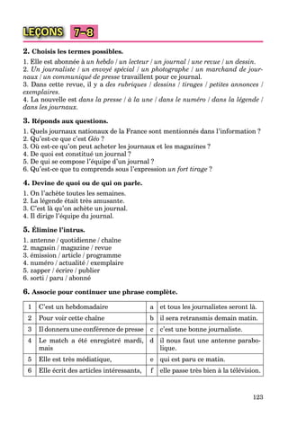123
LEÇONS 7–8
2. Choisis les termes possibles.
1. Elle est abonnée à un hebdo / un lecteur / un journal / une revue / un dessin.
2. Un journaliste / un envoyé spécial / un photographe / un marchand de jour-
naux / un communiqué de presse travaillent pour ce journal.
3. Dans cette revue, il y a des rubriques / dessins / tirages / petites annonces /
exemplaires.
4. La nouvelle est dans la presse / à la une / dans le numéro / dans la légende /
dans les journaux.
3. Réponds aux questions.
1. Quels journaux nationaux de la France sont mentionnés dans l’information ?
2. Qu’est-ce que c’est Géo ?
3. Où est-ce qu’on peut acheter les journaux et les magazines ?
4. De quoi est constitué un journal ?
5. De qui se compose l’équipe d’un journal ?
6. Qu’est-ce que tu comprends sous l’expression un fort tirage ?
4. Devine de quoi ou de qui on parle.
1. On l’achète toutes les semaines.
2. La légende était très amusante.
3. C’est là qu’on achète un journal.
4. Il dirige l’équipe du journal.
5. Élimine l’intrus.
1. antenne / quotidienne / chaîne
2. magasin / magazine / revue
3. émission / article / programme
4. numéro / actualité / exemplaire
5. zapper / écrire / publier
6. sorti / paru / abonné
6. Associe pour continuer une phrase complète.
1 C’est un hebdomadaire a et tous les journalistes seront là.
2 Pour voir cette chaîne b il sera retransmis demain matin.
3 Il donnera une conférence de presse c c’est une bonne journaliste.
4 Le match a été enregistré mardi,
mais
d il nous faut une antenne parabo-
lique.
5 Elle est très médiatique, e qui est paru ce matin.
6 Elle écrit des articles intéressants, f elle passe très bien à la télévision.
 