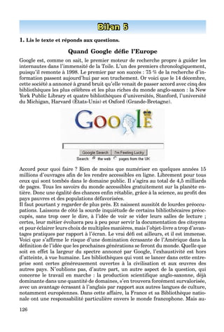 126
Bilan 5
1. Lis le texte et réponds aux questions.
Quand Google déﬁe l’Europe
Google est, comme on sait, le premier moteur de recherche propre à guider les
internautes dans l’immensité de la Toile. L’un des premiers chronologiquement,
puisqu’il remonte à 1998. Le premier par son succès : 75 % de la recherche d’in-
formation passent aujourd’hui par son truchement. Or voici que le 14 décembre,
cette société a annoncé à grand bruit qu’elle venait de passer accord avec cinq des
bibliothèques les plus célèbres et les plus riches du monde anglo-saxon : la New
York Public Library et quatre bibliothèques d’universités, Stanford, l’université
du Michigan, Harvard (États-Unis) et Oxford (Grande-Bretagne).
y q q ,
Accord pour quoi faire ? Rien de moins que numériser en quelques années 15
millions d’ouvrages aﬁn de les rendre accessibles en ligne. Librement pour tous
ceux qui sont tombés dans le domaine public. Il s’agira au total de 4,5 milliards
de pages. Tous les savoirs du monde accessibles gratuitement sur la planète en-
tière. Donc une égalité des chances enﬁn rétablie, grâce à la science, au proﬁt des
pays pauvres et des populations défavorisées.
Il faut pourtant y regarder de plus près. Et naissent aussitôt de lourdes préoccu-
pations. Laissons de côté la sourde inquiétude de certains bibliothécaires préoc-
cupés, sans trop oser le dire, à l’idée de voir se vider leurs salles de lecture ;
certes, leur métier évoluera peu à peu pour servir la documentation des citoyens
et pour éclairer leurs choix de multiples manières, mais l’objet-livre a trop d’avan-
tages pratiques par rapport à l’écran. Le vrai déﬁ est ailleurs, et il est immense.
Voici que s’afﬁrme le risque d’une domination écrasante de l’Amérique dans la
déﬁnition de l’idée que les prochaines générations se feront du monde. Quelle que
soit en effet la largeur du spectre annoncé par Google, l’exhaustivité est hors
d’atteinte, à vue humaine. Les bibliothèques qui vont se lancer dans cette entre-
prise sont certes généreusement ouvertes à la civilisation et aux œuvres des
autres pays. N’oublions pas, d’autre part, un autre aspect de la question, qui
concerne le travail en marche : la production scientiﬁque anglo-saxonne, déjà
dominante dans une quantité de domaines, s’en trouvera forcément survalorisée,
avec un avantage écrasant à l’anglais par rapport aux autres langues de culture,
notamment européennes. Dans cette affaire, la France et sa Bibliothèque natio-
nale ont une responsabilité particulière envers le monde francophone. Mais au-
 