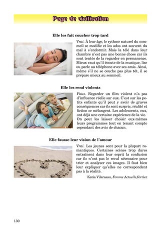 130
Page de civilisation
Elle les fait coucher trop tard
Vrai. À leur âge, le rythme naturel du som-
meil se modiﬁe et les ados ont souvent du
mal à s’endormir. Mais la télé dans leur
chambre n’est pas une bonne chose car ils
sont tentés de la regarder en permanence.
Mieux vaut qu’il écoute de la musique, lise
ou parle au téléphone avec ses amis. Ainsi,
même s’il ne se couche pas plus tôt, il se
prépare mieux au sommeil.
Elle les rend violents
Faux. Regarder un ﬁlm violent n’a pas
d’inﬂuence réelle sur eux. C’est sur les pe-
tits enfants qu’il peut y avoir de graves
conséquences car ils sont surpris, réalité et
ﬁction se mélangent. Les adolescents, eux,
ont déjà une certaine expérience de la vie.
On peut les laisser choisir eux-mêmes
leurs programmes tout en tenant compte
cependant des avis de chacun.
Elle fausse leur vision de l’amour
Vrai. Les jeunes sont pour la plupart ro-
mantiques. Certaines scènes trop dures
entraînent dans leur esprit la confusion
car ils n’ont pas le recul nécessaire pour
trier et analyser ces images. Il faut bien
leur expliquer qu’elles ne correspondent
pas à la réalité.
Katia Vilarasau, Femme Actuelle,février
 