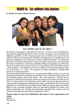 132
Unité 6. La culture des jeunes
1. Écoute le texte et fais le devoir.
Les clichés ont la vie dure !
En France, les pratiques culturelles des dix-huit – trente ans se sont démocrati-
sées mais les inégalités persistent. Ainsi un jeune sur quatre n’a ni ordinateur ni
téléphone portable, et 48 % des jeunes qui vont au théâtre sont issus d’une fa-
mille de cadres ou d’intellectuels. Nombre d’académiciens, de professeurs et de
parents se plaignent, car, disent-ils, le niveau intellectuel baisse ! Les chiffres le
prouvent : les jeunes fréquentent moins les musées, passent leur vie à bavarder
devant leur ordinateurs, ne lisent que Stephen King en regardant, à la télévision,
des séries américaines comme Friends ou des émissions de télé-réalité comme
« Star Academy », le walkman vissé sur les oreilles et la console à portée de main.
Ce qu’ils aiment : le « look », les marques, les ﬁlms américains… Quelle drôle
vision de sa propre jeunesse !
Il serait pourtant facile, toujours en se servant des chiffres, de faire un portrait
beaucoup positif de leurs pratiques culturelles. C’est en fait la musique qui arrive
en première position dans leurs loisirs : 86 % des quatorze – dix-huit ans la
classent en tête de leurs activités, devant le cinéma et les sorties en boîte de nuit
(68 %), le sport (56 %) et la télévision (48 %). 90 % des jeunes âgés de quinze à
vingt-quatre ans plébiscitent également la radio : ils l’écoutent tous les jours sans
exception, et c’est d’ailleurs une station jeune (NRJ) qui occupe, depuis novembre
2002, la très convoitée première place au classement général des radios, tous
publics confondus. Les variétés internationales marchent fort, mais ce sont les
chansons francophones qui restent majoritaires (60 %).
Trouve dans le texte les déﬁnitions des mots et des expressions sui-
vants.
Exister –
Provenir de –
 