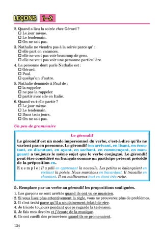 134
LEÇONS 1–2
2. Quand a lieu la soirée chez Gérard ?
 Le jour même.
 Le lendemain.
 On ne sait pas.
3. Nathalie ne viendra pas à la soirée parce qu’ :
 elle part en vacances.
 elle ne veut pas voir beaucoup de gens.
 elle ne veut pas voir une personne particulière.
4. La personne dont parle Nathalie est :
 Gérard.
 Paul.
 quelqu’un d’autre.
5. Nathalie demande à Paul de :
 la rappeler.
 ne pas la rappeler.
 partir avec elle en Italie.
6. Quand va-t-elle partir ?
 Le jour même.
 Le lendemain.
 Dans trois jours.
 On ne sait pas.
Un peu de grammaire
Le gérondif
Le gérondif est un mode impersonnel du verbe, c’est-à-dire qu’ils ne
varient pas en personne. Le gérondif (en arrivant, en lisant, en écou-
tant, en discutant, en ayant, en sachant, en commençant, en man-
geant) a toujours le même sujet que le verbe conjugué. Le gérondif
peut être considéré en français comme un participe présent précédé
de la préposition en.
E x e m p l e : Il a pâli en apprenant la nouvelle. Les petites se balançaient en
récitant la poésie. Nous marchons en bavardant. Il travaille en
chantant. Il est malheureux tout en étant très riche.
5. Remplace par un verbe au gérondif les propositions soulignées.
1. Les garçons se sont arrêtés quand ils ont vu ce musicienq .
2. Si vous lisez plus attentivement la règlep g , vous ne prouverez plus de problèmes.
3. Il s’est trahi parce qu’il a soudainement éclaté de rirep q .
4. Je tricote toujours pendant que je regarde la télévisionp q j g .
5. Je fais mes devoirs et j’écoute de la musiquej q .
6. Ils ont cueilli des primevères quand ils se promenaientq p .
 