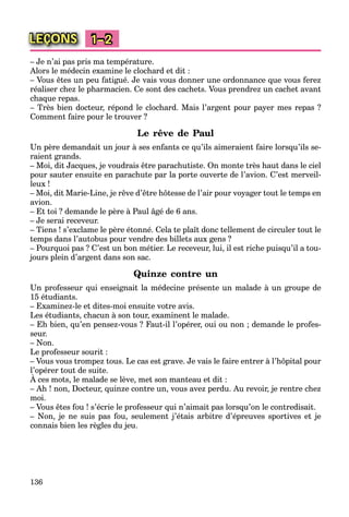 136
LEÇONS 1–2
– Je n’ai pas pris ma température.
Alors le médecin examine le clochard et dit :
– Vous êtes un peu fatigué. Je vais vous donner une ordonnance que vous ferez
réaliser chez le pharmacien. Ce sont des cachets. Vous prendrez un cachet avant
chaque repas.
– Très bien docteur, répond le clochard. Mais l’argent pour payer mes repas ?
Comment faire pour le trouver ?
Le rêve de Paul
Un père demandait un jour à ses enfants ce qu’ils aimeraient faire lorsqu’ils se-
raient grands.
– Moi, dit Jacques, je voudrais être parachutiste. On monte très haut dans le ciel
pour sauter ensuite en parachute par la porte ouverte de l’avion. C’est merveil-
leux !
– Moi, dit Marie-Line, je rêve d’être hôtesse de l’air pour voyager tout le temps en
avion.
– Et toi ? demande le père à Paul âgé de 6 ans.
– Je serai receveur.
– Tiens ! s’exclame le père étonné. Cela te plaît donc tellement de circuler tout le
temps dans l’autobus pour vendre des billets aux gens ?
– Pourquoi pas ? C’est un bon métier. Le receveur, lui, il est riche puisqu’il a tou-
jours plein d’argent dans son sac.
Quinze contre un
Un professeur qui enseignait la médecine présente un malade à un groupe de
15 étudiants.
– Examinez-le et dites-moi ensuite votre avis.
Les étudiants, chacun à son tour, examinent le malade.
– Eh bien, qu’en pensez-vous ? Faut-il l’opérer, oui ou non ; demande le profes-
seur.
– Non.
Le professeur sourit :
– Vous vous trompez tous. Le cas est grave. Je vais le faire entrer à l’hôpital pour
l’opérer tout de suite.
À ces mots, le malade se lève, met son manteau et dit :
p
– Ah ! non, Docteur, quinze contre un, vous avez perdu. Au revoir, je rentre chez
moi.
– Vous êtes fou ! s’écrie le professeur qui n’aimait pas lorsqu’on le contredisait.
– Non, je ne suis pas fou, seulement j’étais arbitre d’épreuves sportives et je
connais bien les règles du jeu.
 