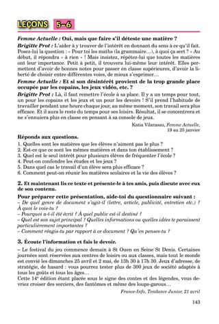 143
LEÇONS 5–6
Femme Actuelle : Oui, mais que faire s’il déteste une matière ?
Brigitte Prot : L’aider à y trouver de l’intérêt en donnant du sens à ce qu’il fait.
Posez-lui la question : « Pour toi les maths (la grammaire…), à quoi ça sert ? » Au
début, il répondra « à rien » ! Mais insistez, répétez-lui que toutes les matières
ont leur importance. Petit à petit, il trouvera lui-même leur intérêt. Elles per-
mettent d’avoir de bonnes notes pour passer en classe supérieures, d’avoir la li-
berté de choisir entre différentes voies, de mieux s’exprimer…
Femme Actuelle : Et si son désintérêt provient de la trop grande place
occupée par les copains, les jeux vidéo, etc. ?
Brigitte Prot : Là, il faut remettre l’école à sa place. Il y a un temps pour tout,
un pour les copains et les jeux et un pour les devoirs ! S’il prend l’habitude de
travailler pendant une heure chaque jour, au même moment, son travail sera plus
efﬁcace. Et il aura le reste du temps pour ses loisirs. Résultat, il se concentrera et
ne s’ennuiera plus en classe en pensant à sa console de jeux.
Katia Vilarasau, Femme Actuelle,
19 au 25 janvier
Réponds aux questions.
1. Quelles sont les matières que les élèves n’aiment pas le plus ?
2. Est-ce que ce sont les mêmes matières et dans ton établissement ?
3. Quel est le seul intérêt pour plusieurs élèves de fréquenter l’école ?
4. Peut-on confondre les études et les jeux ?
5. Dans quel cas le travail d’un élève sera plus efﬁcace ?
6. Comment peut-on réunir les matières scolaires et la vie des élèves ?
2. Et maintenant lis ce texte et présente-le à tes amis, puis discute avec eux
de son contenu.
Pour préparer cette présentation, aide-toi du questionnaire suivant :
– De quel genre de document s’agit-il (lettre, article, publicité, entretien etc.) ?
À quoi le vois-tu ?
q g
– Pourquoi a-t-il été écrit ? À quel public est-il destiné ?
q
– Quel est son sujet principal ? Quelles informations ou quelles idées te paraissent
particulièrement importantes ?
– Comment réagis-tu par rapport à ce document ? Qu’en penses-tu ?
3. Écoute l’information et fais le devoir.
– Le festival du jeu commence demain à St Ouen en Seine St Denis. Certaines
journées sont réservées aux centres de loisirs ou aux classes, mais tout le monde
est convié les dimanches 25 avril et 2 mai, de 13h 30 à 17h 30. Jeux d’adresse, de
stratégie, de hasard : vous pourrez tester plus de 300 jeux de société adaptés à
tous les goûts et tous les âges…
Cette 14e édition étant placée sous le signe des contes et des légendes, vous de-
vriez croiser des sorciers, des fantômes et même des loups-garous…
France-Info, Tendance Junior, 21 avril
 