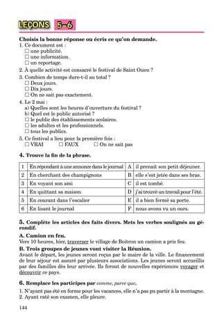 144
LEÇONS 5–6
Choisis la bonne réponse ou écris ce qu’on demande.
1. Ce document est :
 une publicité.
 une information.
 un reportage.
2. À quelle activité est consacré le festival de Saint Ouen ?
3. Combien de temps dure-t-il au total ?
 Deux jours.
 Dix jours.
 On ne sait pas exactement.
4. Le 2 mai :
a) Quelles sont les heures d’ouverture du festival ?
b) Quel est le public autorisé ?
 le public des établissements scolaires.
 les adultes et les professionnels.
 tous les publics.
5. Ce festival a lieu pour la première fois :
 VRAI  FAUX  On ne sait pas
4. Trouve la ﬁn de la phrase.
1 En répondant à une annonce dans le journal A il prenait son petit déjeuner.
2 En cherchant des champignons B elle s’est jetée dans ses bras.
3 En voyant son ami C il est tombé.
4 En quittant sa maison D j’ai trouvé un travail pour l’été.
5 En courant dans l’escalier E il a bien fermé sa porte.
6 En lisant le journal F nous avons vu un ours.
5. Complète les articles des faits divers. Mets les verbes soulignés au gé-
rondif.
A. Camion en feu.
Vers 10 heures, hier, traverser le village de Boitron un camion a pris feu.
B. Trois groupes de jeunes vont visiter la Réunion.
Avant le départ, les jeunes seront reçus par le maire de la ville. Le ﬁnancement
de leur séjour est assuré par plusieurs associations. Les jeunes seront accueillis
par des familles dès leur arrivée. Ils feront de nouvelles expériences voyagery g et
découvrir ce pays.
6. Remplace les participes par comme, parce que.
1. N’ayant pas été en forme pour les vacances, elle n’a pas pu partir à la montagne.
2. Ayant raté son examen, elle pleure.
 