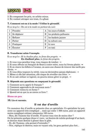 145
LEÇONS 5–6
3. En comparant les prix, on achète mieux.
4. En voulant attraper son tram, il a glissé.
7. Comment est-on à la mode ? Utilise le gérondif.
E x e m p l e : On est à la mode en portant du noir.
1 Prendre A les cours d’aїkido
2 Se déplacer B les produits polluants
3 Refuser C les baskets jaunes
4 Porter D la culture zen
5 Pratiquer E le rave
6 Écouter F en taxi
8. Transforme selon l’exemple.
E x e m p l e : Si tu étudies plus, tu feras des progrès. →
En étudiant plus, tu feras des progrès.
1. Si vous vous penchez trop, vous risquez de tomber. →
2. Si nous offrons un bouquet de ﬂeurs à notre mère, nous lui ferons plaisir. →
3. Si on réseve les billets à l’avance, on aura une chance de trouver des tarifs peu
élevés. →
4. Si vous dites toujours la vérité, vous ne deviendrez jamais diplomate. →
5. Même si elle fait attention, elle risque de réveiller son frère. →
6. Si on sait utiliser ce logiciel, on pourra mieux gérer ce projet. →
9. Réponds aux questions en empoyant le gérondif.
1. Comment as-tu appris le français ?
2. Comment apprends-tu de nouveaux mots ?
3. Comment restes-tu en forme ?
4. Quand est-ce que tu as connu ce livre ?
Rions un peu
10. Lis et raconte.
Il est dur d’oreille
Un monsieur dur d’oreille se présente chez un spécialiste. Ce spécialiste lui pré-
sente un appareil très compliqué ... mais qui coûte 1 000 euros, puis un appareil
moins compliqué coûtant néanmoins 100 euros.
– Bien, dit l’homme dur d’oreille. N’auriez-vous rien de moins cher ?
On lui présente quelque chose à 1 euro : un bouton de culotte prolongé d’un lacet,
ce dernier étant destiné à glisser dans le gilet.
– Et, dit l’homme, cela permet d’entendre ?
– Non, réplique le docteur, mais en voyant cela, les gens parlent plus fort...
 