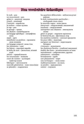 155
Mon vocabulaire thématique
le rock – рок
un mouvement – рух
grâce à – дякуючи, завдяки
criard – показний
l’oisiveté – неробство
la techno – техно музика
le rap – реп
le grunge – гранж
les skaters –скейтбордисти
un langage spéciﬁque – специфічна
мова
argot – арго
manifester sa position – проявити
свою позицію
un langage corporel –мова тіла
les vêtements – одяг
les bijoux – ювелірні вироби
la boîte de nuit – дискотека; нічний
клуб
attirer – приваблювати
les nouveautés – новизна
cours de cuisine – кулінарні
майстер-класи
fabriquer – виготовляти
nouvelle génération – нове покоління
se plaindre – скаржитися
les quartiers défavorisés – неблагополучні
райони
le style vestimentaire particulier –
особливий стиль одягу
la nouvelle vague – нова хвиля
émouvant – зворушливий; хвилюючий
touchant – зворушливий
interpréter une chanson – виконувати
пісню
gérer ce projet – керувати проектом
le festival du jeu – фестиваль ігор
les matières scolaires – шкільні предмети
les jeux vidéo – відеоігри
naviguer sur Internet – переглядати
Інтернет
s’ennuyer – нудьгувати
les chanteurs favoris – улюблені виконавці
établir des liens – встановлювати зв’язки
amicalement – доброзичливо; дружно
calmement – спокійно
brutalement – грубо
une plaisanterie – жарт
une novlangue – «нова мова»
malheureusement – на жаль
se joindre – приєднатися
exister – існувати
 