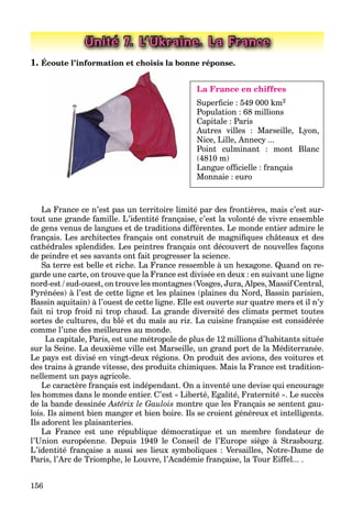156
Unité 7. L’Ukraine. La France
1. Écoute l’information et choisis la bonne réponse.
La France en chiffres
Superﬁcie : 549 000 km2
Population : 68 millions
Capitale : Paris
Autres villes : Marseille, Lyon,
Nice, Lille, Annecy ...
Point culminant : mont Blanc
(4810 m)
Langue ofﬁcielle : français
Monnaie : euro
La France ce n’est pas un territoire limité par des frontières, mais c’est sur-
tout une grande famille. L’identité française, c’est la volonté de vivre ensemble
de gens venus de langues et de traditions différentes. Le monde entier admire le
français. Les architectes français ont construit de magniﬁques châteaux et des
cathédrales splendides. Les peintres français ont découvert de nouvelles façons
de peindre et ses savants ont fait progresser la science.
Sa terre est belle et riche. La France ressemble à un hexagone. Quand on re-
garde une carte, on trouve que la France est divisée en deux : en suivant une ligne
nord-est / sud-ouest, on trouve les montagnes (Vosges, Jura, Alpes, Massif Сentral,
Pyrénées) à l’est de cette ligne et les plaines (plaines du Nord, Bassin parisien,
Bassin aquitain) à l’ouest de cette ligne. Elle est ouverte sur quatre mers et il n’y
fait ni trop froid ni trop chaud. La grande diversité des climats permet toutes
sortes de cultures, du blé et du maїs au riz. La cuisine française est considérée
comme l’une des meilleures au monde.
La capitale, Paris, est une métropole de plus de 12 millions d’habitants située
sur la Seine. La deuxième ville est Marseille, un grand port de la Méditerranée.
Le pays est divisé en vingt-deux régions. On produit des avions, des voitures et
des trains à grande vitesse, des produits chimiques. Mais la France est tradition-
nellement un pays agricole.
Le caractère français est indépendant. On a inventé une devise qui encourage
les hommes dans le monde entier. C’est « Liberté, Egalité, Fraternité ». Le succès
de la bande dessinée Astérix le Gaulois montre que les Français se sentent gau-
lois. Ils aiment bien manger et bien boire. Ils se croient généreux et intelligents.
Ils adorent les plaisanteries.
La France est une république démocratique et un membre fondateur de
l’Union européenne. Depuis 1949 le Conseil de l’Europe siège à Strasbourg.
L’identité française a aussi ses lieux symboliques : Versailles, Notre-Dame de
Paris, l’Arc de Triomphe, le Louvre, l’Académie française, la Tour Eiffel... .
 