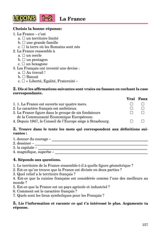 157
LEÇONS 1–2 La France
Choisis la bonne réponse:
1. La France – c’est
a.  un territoire limité
b.  une grande famille
c.  la terre où les Romains sont nés
2. La France ressemble à
a.  un cercle
b.  un pentagon
c.  un hexagone
3. Les Français ont inventé une devise :
a.  Au travail !
b.  Banzaї
c.  « Liberté, Egalité, Fraternité »
2. Dis si les afﬁrmations suivantes sont vraies ou fausses en cochant la case
correspondante.
Vrai Faux
1. 1. La France est ouverte sur quatre mers.  
2. Le caractère français est ambitieux.  
3. La France ﬁgure dans le groupe de six fondateurs  
de la Communauté Economique Européenne.
4. Depuis 1947, le Conseil de l’Europe siège à Strasbourg.  
3. Trouve dans le texte les mots qui correspondent aux déﬁnitions sui-
vantes :
1. donner du courage – ____________________________________________________
2. dessiner – _____________________________________________________________
3. la capitale – ___________________________________________________________
4. magniﬁque, superbe – __________________________________________________
4. Réponds aux questions.
1. Le territoire de la France ressemble-t-il à quelle ﬁgure géométrique ?
2. Est-ce qu’on trouve que la France est divisée en deux parties ?
3. Quel relief a le territoire français ?
4. Est-ce que la cuisine française est considérée comme l’une des meilleurs au
monde ?
5. Est-ce que la France est un pays agricole et industriel ?
6. Comment est le caractère français ?
7. Quels sont les lieux symboliques pour les Français ?
5. Lis l’information et raconte ce qui t’a intéressé le plus. Argumente ta
réponse.
 