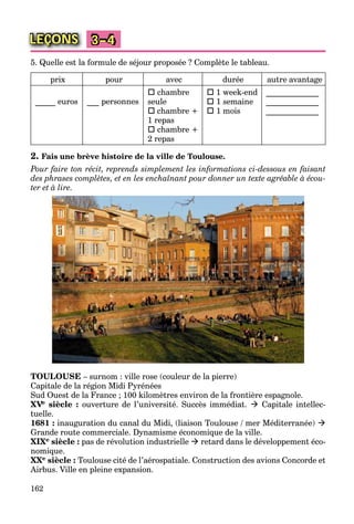 162
LEÇONS 3–4
5. Quelle est la formule de séjour proposée ? Complète le tableau.
prix pour avec durée autre avantage
_____ euros ___ personnes
 chambre
seule
 chambre +
1 repas
 chambre +
2 repas
 1 week-end
 1 semaine
 1 mois
_____________
_____________
_____________
2. Fais une brève histoire de la ville de Toulouse.
Pour faire ton récit, reprends simplement les informations ci-dessous en faisant
des phrases complètes, et en les enchaînant pour donner un texte agréable à écou-
ter et à lire.
TOULOUSE – surnom : ville rose (couleur de la pierre)
Capitale de la région Midi Pyrénées
Sud Ouest de la France ; 100 kilomètres environ de la frontière espagnole.
XVeVV siècle : ouverture de l’université. Succès immédiat.  Capitale intellec-
tuelle.
1681 : inauguration du canal du Midi, (liaison Toulouse / mer Méditerranée) 
Grande route commerciale. Dynamisme économique de la ville.
XIXe siècle : pas de révolution industrielle  retard dans le développement éco-
nomique.
XXe siècle : Toulouse cité de l’aérospatiale. Construction des avions Concorde et
Airbus. Ville en pleine expansion.
 