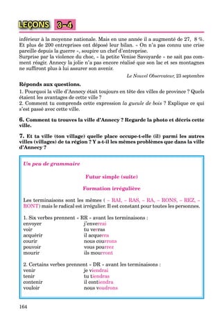 164
LEÇONS 3–4
inférieur à la moyenne nationale. Mais en une année il a augmenté de 27, 8 %.
Et plus de 200 entreprises ont déposé leur bilan. « On n’a pas connu une crise
pareille depuis la guerre », soupire un chef d’entreprise.
Surprise par la violence du choc, « la petite Venise Savoyarde » ne sait pas com-
ment réagir. Annecy la jolie n’a pas encore réalisé que son lac et ses montagnes
ne sufﬁront plus à lui assurer son avenir.
Le Nouvel Observateur, 23 septembre
Réponds aux questions.
1. Pourquoi la ville d’Annecy était toujours en tête des villes de province ? Quels
étaient les avantages de cette ville ?
2. Comment tu comprends cette expression la gueule de bois ? Explique ce qui
s’est passé avec cette ville.
6. Comment tu trouves la ville d’Annecy ? Regarde la photo et décris cette
ville.
7. Et ta ville (ton village) quelle place occupe-t-elle (il) parmi les autres
villes (villages) de ta région ? Y a-t-il les mêmes problèmes que dans la ville
d’Annecy ?
Un peu de grammaire
Futur simple (suite)
Formation irrégulière
Les terminaisons sont les mêmes ( – RAI, – RAS, – RA, – RONS, – REZ, –
RONT) mais le radical est irrégulier. Il est constant pour toutes les personnes.
1. Six verbes prennent « RR » avant les terminaisons :
envoyer j’enverrai
voir tu verras
acquérir il acquerra
courir nous courrons
pouvoir vous pourrez
mourir ils mourront
2. Certains verbes prennent « DR » avant les terminaisons :
venir je viendrai
tenir tu tiendras
contenir il contiendra
vouloir nous voudrons
 