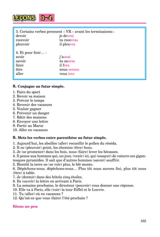 165
LEÇONS 3–4
3. Certains verbes prennent « VR » avant les terminaisons :
devoir je devrai
recevoir tu recevras
pleuvoir il pleuvra
4. Et pour ﬁnir… :
avoir j’aurai
savoir tu sauras
faire il fera
être nous serons
aller vous irez
8. Conjugue au futur simple.
1. Faire du sport
2. Revoir sa maison
3. Prévoir le temps
4. Revenir des vacances
5. Vouloir gagner
6. Prévenir un danger
7. Bâtir des maisons
8. Envoyer une lettre
9. Partir au Maroc
10. Aller en vacances
9. Mets les verbes entre parenthèse au futur simple.
1. Aujourd’hui, les abeilles (aller) recueillir le pollen du réséda.
2. Il ne (pleuvoir) point, les chemins (être) bons.
3. Je (se promener) dans les bois, nous (faire) lever les bécasses.
4. Il pense aux hommes qui, un jour, (venir) ici, qui (essayer) de vaincre ces gigan-
tesques pyramides. Il sait que d’autres hommes (savoir) souffrir.
5. Bientôt la terre ne (se voir) plus, le blé monte.
6. Dépêchons-nous, dépêchons-nous… Plus tôt nous aurons ﬁni, plus tôt nous
(être) à table.
7. Je (dormir) dans des hôtels cinq étoiles.
8. Ils (ouvrir) la lettre en arrivant à Paris.
9. La semaine prochaine, le directeur (pouvoir) vous donner une réponse.
10. Elle va à Paris, elle (voir) la tour Eiffel et le Louvre.
11. Tu (aller) où en vacances ?
12. Qu’est-ce que vous (faire) l’été prochain ?
Rions un peu
 