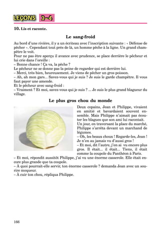 166
LEÇONS 3–4
10. Lis et raconte.
Le sang-froid
Au bord d’une rivière, il y a un écriteau avec l’inscription suivante : « Défense de
pêcher ». Cependant tout près de là, un homme pêche à la ligne. Un grand cham-
pêtre le voit.
Pour ne pas être aperçu il avance avec prudence, se place derrière le pêcheur et
lui crie dans l’oreille :
– Bonne chance ! Ça va, la pêche ?
Le pêcheur ne se donne pas la peine de regarder qui est derrière lui.
– Merci, très bien, heureusement. Je viens de pêcher un gros poisson.
– Ah, ah mon gars... Savez-vous qui je suis ? Je suis le garde champêtre. Il vous
faut payer une amende.
Et le pêcheur avec sang-froid :
– Vraiment ? Et moi, savez-vous qui je suis ? ... Je suis le plus grand blagueur du
village.
Le plus gros chou du monde
Deux copains, Jean et Philippe, vivaient
en amitié et bavardaient souvent en-
semble. Mais Philippe n’aimait pas écou-
ter les blagues que son ami lui racontait.
Un jour, en traversant la place du marché,
Philippe s’arrêta devant un marchand de
légumes.
– Oh, les beaux choux ! Regarde-les, Jean !
Je n’en au jamais vu d’aussi gros !
– Et moi, dit l’autre, j’en ai vu encore plus
gros. Il était... il était... Tiens, il était
comme la coupole du Panthéon à Paris.
– Et moi, répondit aussitôt Philippe, j’ai vu une énorme casserole. Elle était en-
core plus grande que ta coupole.
– À quoi pourrait-elle servir, ton énorme casserole ? demanda Jean avec un sou-
p g q p
rire moqueur.
– À cuir ton chou, répliqua Philippe.
q
 