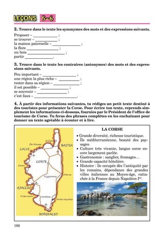 168
LEÇONS 5–6
2. Trouve dans le texte les synonymes des mots et des expressions suivants.
Proposer – _____________ ;
se trouver – ____________ ;
la maison paternelle – _______________ ;
la ﬂore _________________ ;
un bois ____________________ ;
partir _______________.
3. Trouve dans le texte les contraires (antonymes) des mots et des expres-
sions suivants.
Peu important – __________________ ;
une région la plus riche – ___________ ;
rester dans sa région – ______________ ;
il est possible – _______________ ;
se souvenir – ________________ ;
c’est faux – _______________________.
4. À partir des informations suivantes, tu rédiges un petit texte destiné à
des touristes pour présenter la Corse. Pour écrire ton texte, reprends sim-
plement les informations ci-dessous, fournies par le Président de l’ofﬁce de
tourisme de Corse. Tu feras des phrases complètes en les enchaînant pour
donner un texte agréable à écouter et à lire.
LA CORSE
 Grande diversité, richesse touristique.
 Île méditerranéenne, beauté des pay-
, q
sages.
 Culture très vivante, langue corse en-
core largement parlée.
 Gastronomie : sanglier, fromages…
 Grande capacité hôtelière.
 Histoire : île occupée dès l’antiquité par
les romains, dépendance des grandes
villes italiennes au Moyen-âge, ratta-
chée à la France depuis Napoléon Ier.
 