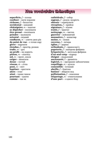 180
Mon vocabulaire thématique
superﬁcie, f – площа
conﬁner – мати кордони
richesse, f – багатство
occidental – західний
châtaignier, m – каштан
se dépêcher – поспішати
être pressé – поспішати
peindre – малювати
oriental – східний
conﬂuent, m – злиття двох рік
du point de vue – з точки зору
gérer – керувати
étendue, f – простір, розмах
traﬁc, m – рух
au proﬁt – на користь
piéton, m – пішохід
sol, m – ґрунт, земля
exiger – вимагати
dense – густий
réseau, m – сітка
pont, m – міст
baptiser – хрестити
alors – отже
ainsi – таким чином
pourtant – одначе
comme – так як
cathédralе, f – собор
sagesse, f – розум; мудрістьf
obtenir – отримувати
réception, f – прийом
signature, f – підпис
traité, f – трактат
nettoyage, m – чистка
guerrier – войовничий
monastère, f – монастир
moine, m – монах
caverne, f – печера
église, f – церкваf
orthodoxie, f – православ’я
papeterie, f – паперова фабрика
briqueterie, f – цегельна фабрика
d’un seul coup – відразу
éloigné – віддалений
ancienneté, f – древність
logiciel, m – програмне забезпечення
coquillage, m – мушля
comestible – їстівний
abeille, f – бджілка
butiner – збирати мед
pollinisation, f – опилення
étiquetage, m – етикетування
d’une part – з одного боку
 