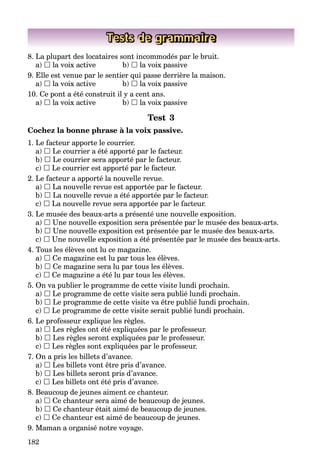 182
Tests de grammaire
8. La plupart des locataires sont incommodés par le bruit.
a)  la voix active b)  la voix passive
9. Elle est venue par le sentier qui passe derrière la maison.
a)  la voix active b)  la voix passive
10. Ce pont a été construit il y a cent ans.
a)  la voix active b)  la voix passive
Test 3
Cochez la bonne phrase à la voix passive.
1. Le facteur apporte le courrier.
a)  Le courrier a été apporté par le facteur.
b)  Le courrier sera apporté par le facteur.
c)  Le courrier est apporté par le facteur.
2. Le facteur a apporté la nouvelle revue.
a)  La nouvelle revue est apportée par le facteur.
b)  La nouvelle revue a été apportée par le facteur.
c)  La nouvelle revue sera apportée par le facteur.
3. Le musée des beaux-arts a présenté une nouvelle exposition.
a)  Une nouvelle exposition sera présentée par le musée des beaux-arts.
b)  Une nouvelle exposition est présentée par le musée des beaux-arts.
c)  Une nouvelle exposition a été présentée par le musée des beaux-arts.
4. Tous les élèves ont lu ce magazine.
a)  Ce magazine est lu par tous les élèves.
b)  Ce magazine sera lu par tous les élèves.
c)  Ce magazine a été lu par tous les élèves.
5. On va publier le programme de cette visite lundi prochain.
a)  Le programme de cette visite sera publié lundi prochain.
b)  Le programme de cette visite va être publié lundi prochain.
c)  Le programme de cette visite serait publié lundi prochain.
6. Le professeur explique les règles.
a)  Les règles ont été expliquées par le professeur.
b)  Les règles seront expliquées par le professeur.
c)  Les règles sont expliquées par le professeur.
7. On a pris les billets d’avance.
a)  Les billets vont être pris d’avance.
b)  Les billets seront pris d’avance.
c)  Les billets ont été pris d’avance.
8. Beaucoup de jeunes aiment ce chanteur.
a)  Ce chanteur sera aimé de beaucoup de jeunes.
b)  Ce chanteur était aimé de beaucoup de jeunes.
c)  Ce chanteur est aimé de beaucoup de jeunes.
9. Maman a organisé notre voyage.
 