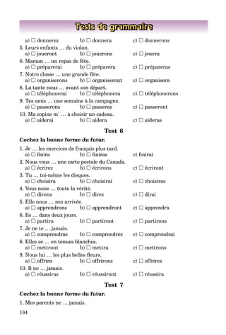 184
Tests de grammaire
a)  donnerez b)  donnera c)  donnerons
5. Leurs enfants … du violon.
a)  joueront b)  jouerons c)  jouera
6. Maman … un repas de fête.
a)  préparerai b)  préparera c)  prépareras
7. Notre classe … une grande fête.
a)  organiserons b)  organiseront c)  organisera
8. La tante nous … avant son départ.
a)  téléphonerai b)  téléphonera c)  téléphonerons
9. Tes amis … une semaine à la campagne.
a)  passerons b)  passeras c)  passeront
10. Ma copine m’ … à choisir un cadeau.
a)  aiderai b)  aidera c)  aideras
Test 6
Cochez la bonne forme du futur.
1. Je … les exercices de français plus tard.
a)  ﬁnira b)  ﬁniras c) ﬁnirai
2. Nous vous … une carte postale du Canada.
a)  écrirez b)  écrirons c)  écriront
3. Tu … toi-même les disques.
a)  choisira b)  choisirai c)  choisiras
4. Vous nous … toute la vérité.
a)  dirons b)  direz c)  dirai
5. Elle nous … son arrivée.
a)  apprendrons b)  apprendront c)  apprendra
6. Ils … dans deux jours.
a)  partira b)  partiront c)  partirons
7. Je ne te … jamais.
a)  comprendras b)  comprendrez c)  comprendrai
8. Elles se … en tenues blanches.
a)  mettront b)  mettra c)  mettrons
9. Nous lui … les plus belles ﬂeurs.
a)  offrira b)  offrirons c)  offrirez
10. Il ne … jamais.
a)  réussiras b)  réussiront c)  réussira
Test 7
Cochez la bonne forme du futur.
1. Mes parents ne … jamais.
 