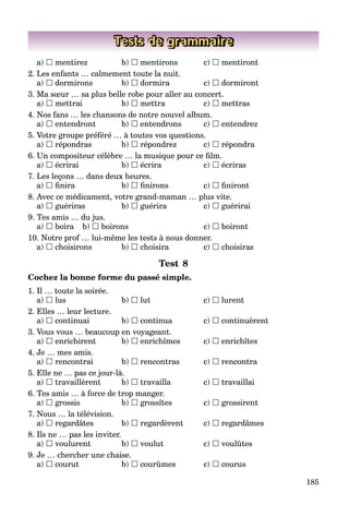 185
Tests de grammaire
a)  mentirez b)  mentirons c)  mentiront
2. Les enfants … calmement toute la nuit.
a)  dormirons b)  dormira c)  dormiront
3. Ma sœur … sa plus belle robe pour aller au concert.
a)  mettrai b)  mettra c)  mettras
4. Nos fans … les chansons de notre nouvel album.
a)  entendront b)  entendrons c)  entendrez
5. Votre groupe préféré … à toutes vos questions.
a)  répondras b)  répondrez c)  répondra
6. Un compositeur célèbre … la musique pour ce ﬁlm.
a)  écrirai b)  écrira c)  écriras
7. Les leçons … dans deux heures.
a)  ﬁnira b)  ﬁnirons c)  ﬁniront
8. Avec ce médicament, votre grand-maman … plus vite.
a)  guériras b)  guérira c)  guérirai
9. Tes amis … du jus.
a)  boira b)  boirons c)  boiront
10. Notre prof … lui-même les tests à nous donner.
a)  choisirons b)  choisira c)  choisiras
Test 8
Cochez la bonne forme du passé simple.
1. Il … toute la soirée.
a)  lus b)  lut c)  lurent
2. Elles … leur lecture.
a)  continuai b)  continua c)  continuèrent
3. Vous vous … beaucoup en voyageant.
a)  enrichirent b)  enrichîmes c)  enrichîtes
4. Je … mes amis.
a)  rencontrai b)  rencontras c)  rencontra
5. Elle ne … pas ce jour-là.
a)  travaillèrent b)  travailla c)  travaillai
6. Tes amis … à force de trop manger.
a)  grossis b)  grossîtes c)  grossirent
7. Nous … la télévision.
a)  regardâtes b)  regardèrent c)  regardâmes
8. Ils ne … pas les inviter.
a)  voulurent b)  voulut c)  voulûtes
9. Je … chercher une chaise.
a)  courut b)  courûmes c)  courus
 