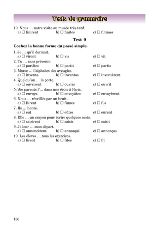 186
Tests de grammaire
10. Nous … notre visite au musée très tard.
a)  ﬁnirent b)  ﬁnîtes c)  ﬁnîmes
Test 9
Cochez la bonne forme du passé simple.
1. Je … qu’il dormait.
a)  virent b)  vis c)  vit
2. Tu … sans prévenir.
a)  partîtes b)  partit c)  partis
3. Morse … l’alphabet des aveugles.
a)  inventa b)  inventas c)  inventèrent
4. Quelqu’un … la porte.
a)  ouvrirent b)  ouvris c)  ouvrit
5. Ses parents l’… dans une école à Paris.
a)  envoya b)  envoyâtes c)  envoyèrent
6. Nous … réveillés par un bruit.
a)  furent b)  fûmes c)  fus
7. Ils … honte.
a)  eut b)  eûtes c)  eurent
8. Elle … un crayon pour écrire quelques mots.
a)  saisirent b)  saisis c)  saisit
9. Je leur … mon départ.
a)  annoncèrent b)  annonçai c)  annonças
10. Les élèves … tous les exercices.
a)  ﬁrent b)  fîtes c)  ﬁt
 