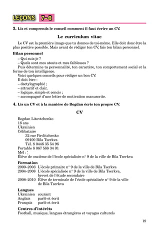 19
LEÇONS 7–8
3. Lis et comprends le conseil comment il faut écrire un CV.
Le curriculum vitae
Le CV est la première image que tu donnes de toi-même. Elle doit donc être la
plus positive possible. Mais avant de rédiger ton CV, fais ton bilan personnel.
Bilan personnel
– Qui suis-je ?
– Quels sont mes atouts et mes faiblesses ?
Puis détermine ta personnalité, ton caractère, ton comportement social et la
forme de ton intelligence.
Voici quelques conseils pour rédiger un bon CV.
Il doit être :
– dactylographié ;
– attractif et clair,
– logique, simple et concis ;
– accompagné d’une lettre de motivation manuscrite.
4. Lis un CV et à la manière de Bogdan écris ton propre CV.
CV
Bogdan Litovtchenko
16 ans
Ukrainien
Célibataire
32 rue Pavlitchenko
09100 Bila Tserkva
Tél. 8 0446 35 54 96
Portable 8 067 588 34 01
Mél : ‘
Élève de onzième de l’école spécialisée n 9 de la ville de Bila Tserkva
Formation
2000–2003 L’école primaire n 9 de la ville de Bila Tserkva
2004–2008 L’école spécialisée n 9 de la ville de Bila Tserkva,
brevet de l’étude secondaire
2008–2010 Élève de terminale de l’école spécialisée n 9 de la ville
de Bila Tserkva
Langues
Ukrainien courant
Anglais parlé et écrit
Français parlé et écrit
Centres d’intérêts
Football, musique, langues étrangères et voyages culturels
 