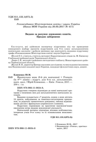 ÓÄÊ 811.133.1(075.3)
Ê49Ê49
© Êëèìåíêî Þ.Ì., 2017
© Âèäàâíèöòâî «Ãåíåçà», îðèãіíàë-
ìàêåò, 2017ìàêåò, 2017ISBN 978 966 11 0834 8ISBN 978-966-11-0834-8
Ê49
Êëèìåíêî Þ.Ì.
Французька мова (9-й рік навчання) = Français
(la 9ième
année) : підруч. для 9-го кл. загальноосвіт.
навч. закл. / Юрій Клименко. — Київ : Генеза, 2017. —
208 с. : іл.
ISBN 978-966-11-0834-8.
Ïіäðó÷íèê ñòâîðåíî âіäïîâіäíî äî íîâîї íàâ÷àëüíîї ïðî-
ãðàìè ç іíîçåìíèõ ìîâ äëÿ çàãàëüíîîñâіòíіõ íàâ÷àëüíèõ çà-
êëàäіâ.
Âèäàííÿ ñêëàäàєòüñÿ ç 7 ðîçäіëіâ, êîæåí ç ÿêèõ ìіñòèòü
15 óðîêіâ, ïîáóäîâàíèõ çà òåìàòèêî-ñèòóàòèâíèì ïðèíöè-
ïîì, òà äîäàòêіâ: ãðàìàòè÷íîãî äîâіäíèêà, òàáëèöі âіäìіíþ-
âàííÿ äієñëіâ і ôðàíöóçüêî-óêðàїíñüêîãî ñëîâíèêà.
Ïіäðó÷íèê ñïðÿìîâàíî íà ïðàêòè÷íå âçàєìîïîâ’ÿçàíå
îâîëîäіííÿ âñіìà âèäàìè ìîâëåííєâîї äіÿëüíîñòі.
Íàâ÷àëüíèé ìàòåðіàë âіäïîâіäàє âіêîâèì îñîáëèâîñòÿì,
іíòåðåñàì ó÷íіâ 9-ãî êëàñó òà їõ ïіçíàâàëüíèì ìîæëèâîñ-
òÿì.
ÓÄÊ 811.133.1(075.3))
Е к с п е р т и, які здійснили експертизу підручника під час проведення
конкурсного відбору проектів підручників для 9-го класу загальноосвітніх
навчальних закладів і зробили висновок про доцільність надання підручнику
грифа «Рекомендовано Міністерством освіти і науки України»:
Міглей О. І., учитель, учитель-методист Карапчівського ліцею ім. М. Емінеску
Глибоцької районної ради Чернівецької області;
Лавро І. Я., методист районного методичного кабінету Монастириського райо-
ну Тернопільської області;
Жалай В. Я., директор Центру наукових досліджень та викладання іноземних
мов Національної академії наук України, кандидат філологічних наук, доцент.
Ðåêîìåíäîâàíî Ìіíіñòåðñòâîì îñâіòè і íàóêè Óêðàїíè
(Íàêàç ÌÎÍ Óêðàїíè âіä 20.03.2017 № 417)
Âèäàíî çà ðàõóíîê äåðæàâíèõ êîøòіâ.
Ïðîäàæ çàáîðîíåíî
 