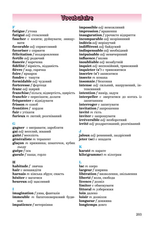 203
Vocabulaire
F
fatigue f утома
fatigué adj стомлений
faucher v косити; руйнувати; знищу-
вати
favorable adj сприятливий
favoriser v сприяти
félicitation f поздоровлення
fertile adj родючий
ﬁancée f наречена
ﬁdélité f вірність, відданість
ﬁèvre f жар, гарячка
foire f ярмарок
fondre v танути
formidable adj чудовий
forteresse f фортеця
franc adj щирий
franchise f пільга; відвертість, щирість
franchir v пересікати; долати
fréquenter v відвідувати
frisson m озноб
frontière f кордон
fuir v утікати
furieux m лютий; розгніваний
G
gagner v вигравати; заробляти
gai adj веселий, жвавий
gaité f веселість
généraliste m терапевт
glaçon m крижинка; шматочок, кубик
льоду
guêpe f оса
gueule f паща; горло
H
habitude f звичка
haïr v ненавидіти
harnais m кінська збруя; снасть
hésiter v вагатися
heureuх adj щасливий
I
imagination f уява, фантазія
immeuble m багатоповерховий буди-
нок
impatience f нетерпіння
impossible adj неможливий
impression f враження
inauguration f урочисте відкриття
incomparable adj незрівняний
indécis adj нерішучий
indifférent adj байдужий
indispensable adj необхідний
inépuisable adj невичерпний
inﬂuence f вплив
inoubliable adj незабутній
inquiet adj неспокійний, тривожний
inquieter (s’) v тривожитися
inscrire (s’) записатися
insecte m комаха
insomnie f безсоння
intense adj сильний, напружений, ін-
тенсивний
intention f намір, задум
interpeller v звертатися до когось із
запитанням
interroger v запитувати
invitation f запрошення
invité m гість
inviter v запрошувати
irréversible adj необоротний
irrité adj роздратований; розгніваний
J
jaloux adj ревнивий, заздрісний
jeter (se) v впадати
K
karaté m карате
kilo(gramme) m кілограм
L
lac m озеро
largeur f ширина
libération f визволення, звільнення
liberté f воля, свобода
licence f дозвіл
limiter v обмежувати
littoral m узбережжя
loin далеко
loisir m дозвілля
longueur f довжина
longtemps довго
 