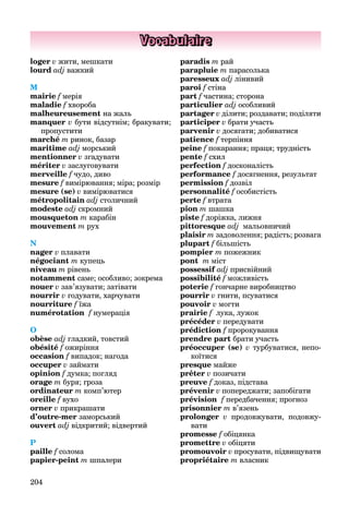 204
Vocabulaire
loger v жити, мешкати
lourd adj важкий
M
mairie f мерія
maladie f хвороба
malheureusement на жаль
manquer v бути відсутнім; бракувати;
пропустити
marché m ринок, базар
maritime adj морський
mentionner v згадувати
mériter v заслуговувати
merveille f чудо, диво
mesure f вимірювання; міра; розмір
mesure (se) v вимірюватися
métropolitain adj столичний
modeste adj скромний
mousqueton m карабін
mouvement m рух
N
nager v плавати
négociant m купець
niveau m рівень
notamment саме; особливо; зокрема
nouer v зав’язувати; затівати
nourrir v годувати, харчувати
nourriture f їжа
numérotation f нумерація
O
obèse adj гладкий, товстий
obésité f ожиріння
occasion f випадок; нагода
occuper v займати
opinion f думка; погляд
orage m буря; гроза
ordinateur m комп’ютер
oreille f вухо
orner v прикрашати
d’outre-mer заморський
ouvert adj відкритий; відвертий
P
paille f солома
papier-peint m шпалери
paradis m рай
parapluie m парасолька
paresseux adj лінивий
paroi f стіна
part f частина; сторона
particulier adj особливий
partager v ділити; роздавати; поділяти
participer v брати участь
parvenir v досягати; добиватися
patience f терпіння
peine f покарання; праця; трудність
pente f схил
perfection f досконалість
performance f досягнення, результат
permission f дозвіл
personnalité f особистість
perte f втрата
pion m шашка
piste f доріжка, лижня
pittoresque adj мальовничий
plaisir m задоволення; радість; розвага
plupart f більшість
pompier m пожежник
pont m міст
possessif adjf присвійний
possibilité f можливість
poterie f гончарне виробництво
pourrir v гнити, псуватися
pouvoir v могти
prairie f лука, лужок
précéder v передувати
prédiction f пророкування
prendre part брати участь
préoccuper (se) v турбуватися, непо-
коїтися
presque майже
prêter v позичати
preuve f доказ, підстава
prévenir v попереджати; запобігати
prévision f передбачення; прогноз
prisonnier m в’язень
prolonger v продовжувати, подовжу-
вати
promesse f обіцянка
promettre v обіцяти
promouvoir v просувати, підвищувати
propriétaire m власник
 