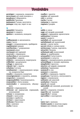 205
Vocabulaire
protéger v захищати, охороняти
provenant adj який походить з
prudence f обережність
publicité f рекламаf
puissance f влада; могутність
puisque тому що, через те що
Q
quantité f кількість
quatuor m квартет
quitter v залишати, покидати
R
rafﬁnement m витонченість
rame f весло
ranger v упорядковувати, прибирати
rapidement швидко
raréfaction ff розрідження
rarement рідко
ravissant adj чарівний
recevoir v отримувати
recherches pl дослідження
réconcilier v мирити
réduire v зменшувати; скорочувати
réﬂéchir v роздумувати
refuge m притулок
réjouir (se) v радіти
relation f зв’язок
rembourser v відшкодовувати витра-
ти; повертати борг
rendre v віддавати, повертати
renseignement m відомість, довідка
respecter v поважати
responsabilité f відповідальність
ressembler v бути схожим
restreindre v зменшувати, обмежу-
вати
rénover v відроджувати
réticent adj нерішучий, стриманий,
невпевнений
retour m повернення
réussir v мати успіх
revenu m прибуток
réviser v переглядати
richesse f багатствоf
rire v сміятися
roche f скеля
ronﬂer v хропіти
routier adj дорожній
rôti m печеня
ruche f вулик
ruisseau m струмок
rupture f розрив
S
sable m пісок
sage adj мудрий, розумний
saigner v кривавити, кровоточити
salutation f вітання
santé f здоров’я
satisfait adj задоволений
satisfaisant adj задовільний
savoir v знати; вміти
savoir-vivre m уміння жити
sécheresse f засуха, черствість
sécurité f безпека
séduisant adj спокусливий
séjour m перебування
sensualité f почуттєвість
sentiment m почуття
séparer v відокремлювати, розділяти
scientiﬁque m вчений, науковець
simplicité f простота
sincère adj щирий, відвертий
solution f вирішення
sommeil m сон
sommet m вершина
souffrir v страждати, терпіти
souplesse f гнучкість, поступливість
signer v підписувати
solitaire adj самотній
souhaiter v бажати
sourd adj глухий
splendide adj пишний, розкішний, чу-
довий
suivre v слідувати; стежити
superbe adj чудовий
superﬁcie ff площа
surveiller v спостерігати
T
taire (se) v мовчати
timbre-poste m поштова марка
tenace adj стійкий, сталий
 