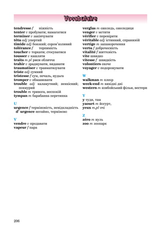 206
Vocabulaire
tendresse f ніжність
tenter v пробувати; намагатися
terminer v закінчувати
têtu adj упертий
timide adj боязкий; сором’язливий
tolérance f терпимість
toucher v торкати; стосуватися
tousser v кашляти
traits m pl риси обличчя
trahir v зраджувати, видавати
traumatiser v травматизувати
triste adj сумний
tristesse f сум, печаль, нудьга
tromper v обманювати
trouble adj каламутний; неякісний;
похмурий
trouble m тривога, неспокій
tympan m барабанна перетинка
U
urgence f терміновість, невідкладність
d’ urgence негайно, терміново
V
vendre v продавати
vapeur f пара
verglas m ожеледь, ожеледиця
venger v мстити
vériﬁer v перевіряти
véritable adj істинний, справжній
vertige m запаморочення
vertu f доброчесність
vitalité f життєвість
vite швидко
vitesse f швидкість
volontiers охоче
voyager v подорожувати
W
walkman m плеєр
week-end m вихідні дні
western m ковбойський фільм, вестерн
Y
y туди, там
yaourt m йогурт,
yeux m,pl очі
Z
zéro m нуль
zoo m зоопарк
 