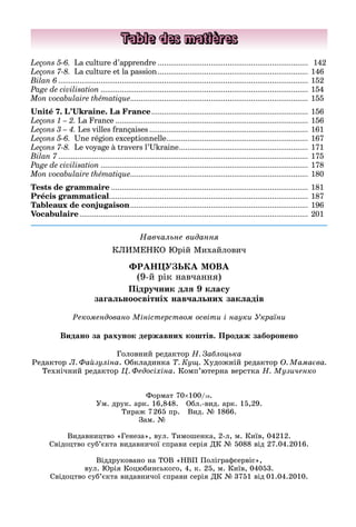 Навчальне видання
КЛИМЕНКО Юрій Михайлович
ФРАНЦУЗЬКА МОВА
(9-й рік навчання)
Підручник для 9 класу
загальноосвітніх навчальних закладів
Головний редактор Н. Заблоцька
Редактор Л. Файзуліна. Обкладинка Т. Кущ. Художній редактор О. Мамаєва.
Технічний редактор Ц. Федосіхіна. Комп’ютерна верстка Н. Музиченко
Рекомендовано Міністерством освіти і науки України
Table des matières
Leçons 5-6. La culture d’apprendre........................................................................ 	142
Leçons 7-8. La culture et la passion........................................................................ 	146
Bilan 6....................................................................................................................... 	152
Page de civilisation................................................................................................... 	154
Mon vocabulaire thématique.................................................................................... 	155
Unité 7. L’Ukraine. La France........................................................................... 	156
Leçons 1 – 2. La France............................................................................................ 	156
Leçons 3 – 4. Les villes françaises............................................................................ 	161
Leçons 5-6. Une région exceptionnelle.................................................................... 	167
Leçons 7-8. Le voyage à travers l’Ukraine.............................................................. 	171
Bilan 7....................................................................................................................... 	175
Page de civilisation................................................................................................... 	178
Mon vocabulaire thématique.................................................................................... 	180
Tests de grammaire.............................................................................................. 	181
Précis grammatical............................................................................................... 	187
Tableaux de conjugaison..................................................................................... 	196
Vocabulaire............................................................................................................. 	201
Видано за рахунок державних коштів. Продаж заборонено
Формат 70×100/16.
Ум. друк. арк. 16,848. Обл.-вид. арк. 15,29.
Тираж 7 265 пр. Вид. № 1866.
Зам. №       
Видавництво «Генеза», вул. Тимошенка, 2-л, м. Київ, 04212.
Свідоцтво суб’єкта видавничої справи серія ДК № 5088 від 27.04.2016.
Віддруковано на ТОВ «НВП Поліграфсервіс»,
вул. Юрія Коцюбинського, 4, к. 25, м. Київ, 04053.
Свідоцтво суб’єкта видавничої справи серія ДК № 3751 від 01.04.2010.
 