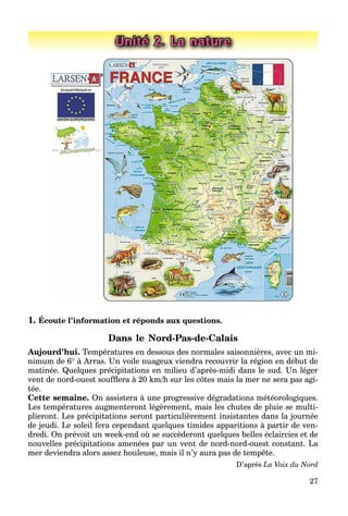 27
Unité 2. La nature
1. Écoute l’information et réponds aux questions.
Dans le Nord-Pas-de-Calais
Aujourd’hui. Températures en dessous des normales saisonnières, avec un mi-
nimum de 6 à Arras. Un voile nuageux viendra recouvrir la région en début de
matinée. Quelques précipitations en milieu d’après-midi dans le sud. Un léger
vent de nord-ouest soufﬂera à 20 km/h sur les côtes mais la mer ne sera pas agi-
tée.
Cette semaine. On assistera à une progressive dégradations météorologiques.
Les températures augmenteront légèrement, mais les chutes de pluie se multi-
plieront. Les précipitations seront particulièrement insistantes dans la journée
de jeudi. Le soleil fera cependant quelques timides apparitions à partir de ven-
dredi. On prévoit un week-end où se succèderont quelques belles éclaircies et de
nouvelles précipitations amenées par un vent de nord-nord-ouest constant. La
mer deviendra alors assez houleuse, mais il n’y aura pas de tempête.
D’après La Voix du Nord
 