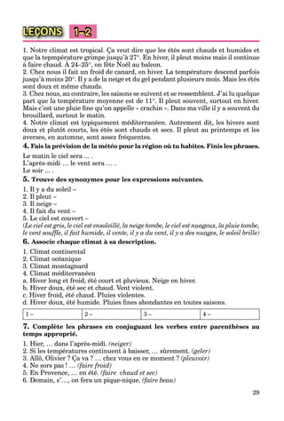 29
LEÇONS 1–2
1. Notre climat est tropical. Ça veut dire que les étés sont chauds et humides et
que la tepmpérature grimpe jusqu’à 27. En hiver, il pleut moins mais il continue
à faire chaud. À 24–25
q p p g
, on fête Noël au balcon.
2. Chez nous il fait un froid de canard, en hiver. La température descend parfois
jusqu’à moins 20. Il y a de la neige et du gel pendant plusieurs mois. Mais les étés
sont doux et même chauds.
3. Chez nous, au contraire, les saisons se suivent et se ressemblent. J’ai lu quelque
part que la température moyenne est de 11. Il pleut souvent, surtout en hiver.
Mais c’est une pluie ﬁne qu’on appelle « crachin ». Dans ma ville il y a souvent du
brouillard, surtout le matin.
4. Notre climat est typiquement méditerranéen. Autrement dit, les hivers sont
doux et plutôt courts, les étés sont chauds et secs. Il pleut au printemps et les
averses, en automne, sont assez fréquentes.
4. Fais la prévision de la météo pour la région où tu habites. Finis les phrases.
Le matin le ciel sera ... .
L’après-midi … le vent sera … .
Le soir ... .
5. Trouve des synonymes pour les expressions suivantes.
1. Il y a du soleil –
2. Il pleut –
3. Il neige –
4. Il fait du vent –
5. Le ciel est couvert –
(Le ciel est gris, le ciel est ensoleillé, la neige tombe, le ciel est nuageux, la pluie tombe,
le vent soufﬂe, il fait humide, il vente, il y a du vent, il y a des nuages, le soleil brille)
6. Associe chaque climat à sa description.
1. Climat continental
2. Climat océanique
3. Climat montagnard
4. Climat méditerranéen
a. Hiver long et froid, été court et pluvieux. Neige en hiver.
b. Hiver doux, été sec et chaud. Vent violent.
c. Hiver froid, été chaud. Pluies violentes.
d. Hiver doux, été humide. Pluies ﬁnes abondantes en toutes saisons.
1 – 2 – 3 – 4 –
7. Complète les phrases en conjuguant les verbes entre parenthèses au
temps approprié.
1. Hier, … dans l’après-midi. (neiger)
2. Si les températures continuent à baisser, … sûrement. (geler)
3. Allô, Olivier ? Ça va ? … chez vous en ce moment ? (pleuvoir)
4. Ne sors pas ! … (faire froid)
5. En Provence, … en été. (faire chaud et sec)
6. Demain, s’…, on fera un pique-nique. (faire beau)
 