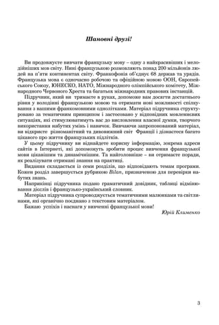 3
Шановні друзі!
Ви продовжуєте вивчати французьку мову – одну з найкрасивіших і мело-
дійніших мов світу. Нині французькою розмовляють понад 200 мільйонів лю-
дей на п’яти континентах світу. Франкофонія об’єднує 68 держав та урядів.
Французька мова є одночасно робочою та офіційною мовою ООН, Європей-
ського Союзу, ЮНЕСКО, НАТО, Міжнародного олімпійського комітету, Між-
народного Червоного Хреста та багатьох міжнародних правових інстанцій.
Підручник, який ви тримаєте в руках, допоможе вам досягти достатнього
рівня у володінні французькою мовою та отримати нові можливості спілку-
вання з вашими франкомовними однолітками. Матеріал підручника структу-
ровано за тематичним принципом і застосовано у відповідних мовленнєвих
ситуаціях, які стимулюватимуть вас до висловлення власної думки, творчого
використання набутих умінь і навичок. Вивчаючи запропонований матеріал,
ви відкриєте різноманітний та дивовижний світ Франції і дізнаєтеся багато
цікавого про життя французьких підлітків.
У цьому підручнику ви віднайдете корисну інформацію, зокрема адреси
сайтів в Інтернеті, які допоможуть зробити процес вивчення французької
мови цікавішим та динамічнішим. Та найголовніше – ви отримаєте поради,
як реалізувати отримані знання на практиці.
Видання складається із семи розділів, що відповідають темам програми.
Кожен розділ завершується рубрикою Bilan, призначеною для перевірки на-
бутих знань.
Наприкінці підручника подано граматичний довідник, таблиці відміню-
вання дієслів і французько-український словник.
Матеріал підручника супроводжується тематичними малюнками та світли-
нами, які органічно поєднано з текстовим матеріалом.
Бажаю успіхів і наснаги у вивченні французької мови!
Юрій Клименко
 