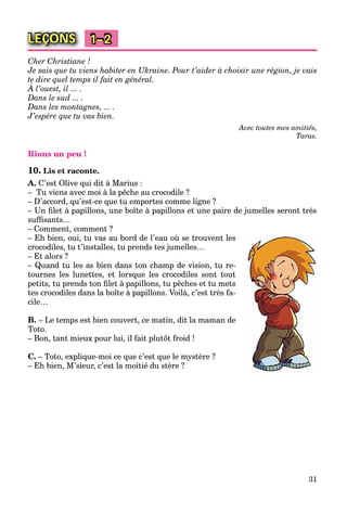 31
LEÇONS 1–2
Cher Christiane !
Je sais que tu viens habiter en Ukraine. Pour t’aider à choisir une région, je vais
te dire quel temps il fait en général.
À l’ouest, il ... .
q
Dans le sud ... .
Dans les montagnes, ... .
J’espère que tu vas bien.
Avec toutes mes amitiés,
Taras.
Rions un peu !
10. Lis et raconte.
A. C’est Olive qui dit à Marius :
– Tu viens avec moi à la pêche au crocodile ?
– D’accord, qu’est-ce que tu emportes comme ligne ?
– Un ﬁlet à papillons, une boîte à papillons et une paire de jumelles seront très
sufﬁsants…
– Comment, comment ?
– Eh bien, oui, tu vas au bord de l’eau où se trouvent les
crocodiles, tu t’installes, tu prends tes jumelles…
– Et alors ?
– Quand tu les as bien dans ton champ de vision, tu re-
tournes les lunettes, et lorsque les crocodiles sont tout
petits, tu prends ton ﬁlet à papillons, tu pêches et tu mets
tes crocodiles dans la boîte à papillons. Voilà, c’est très fa-
cile…
B. – Le temps est bien couvert, ce matin, dit la maman de
Toto.
– Bon, tant mieux pour lui, il fait plutôt froid !
C. – Toto, explique-moi ce que c’est que le mystère ?
– Eh bien, M’sieur, c’est la moitié du stère ?
 