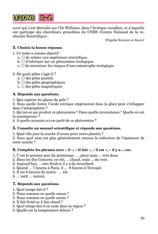 33
LEÇONS 3–4
ment qui s’est déroulée sur l’île Williams, dans l’Arctique canadien, et à laquelle
ont participé des chercheurs grenoblois du CNRS (Centre National de la re-
cherche Scientiﬁque).
D’après Sciences et Avenir
3. Choisis la bonne réponse.
1. Ce texte a comme objectif :
a.  de relater une expérience scientiﬁque.
b.  d’informer sur un phénomène écologique.
c.  de minimiser les risques d’une catastrophe écologique.
2. De quels pôles s’agit-il ?
a.  des pôles positifs
b.  des pôles géographiques
c.  des pôles magnétiques
4. Réponds aux questions.
1. Que captent les glaces du pôle ?
2. Sous quelle forme l’acide nitrique emprisonné dans la glace peut s’échapper
dans l’atmposphère ?
3. Qu’est-ce qui produit ce phénomène ? Dans quelle circonstance ? Quelle en est
la conséquence ?
4. À quelle occasion a-t-on parlé de ce phénomène ?
q
5. Consulte un manuel scientiﬁque et réponds aux questions.
1. Quel rôle joue la couche d’ozone pour notre planète ?
2. Sous quel nom est plus généralement connue la réduction de l’épaisseur de
cette couche ?
6. Complète les phrases avec « il », « il fait », « il est », « il y a », etc.
1. C’est le premier jour du printemps : ... pleut mais ... très doux.
2. Dans les îles Comores, en été, ... chaud, mais ... du vent.
3. Aujourd’hui, ... très froid et il y a du brouillard.
4. Quand ... 7 heures à Paris, il ... 8 heures à Ternopil.
5. Il est 6 heures du matin : ... tôt.
6. ... tard, ... minuit.
7. Réponds aux questions.
1. Quel temps fait-il ?
2. Nous sommes en quelle saison ?
3. Nous sommes en quelle année ?
4. Il fait froid ou il fait chaud ?
5. Quel temps fait-il en août dans ta région ?
6. Quelle est la température dehors ?
 