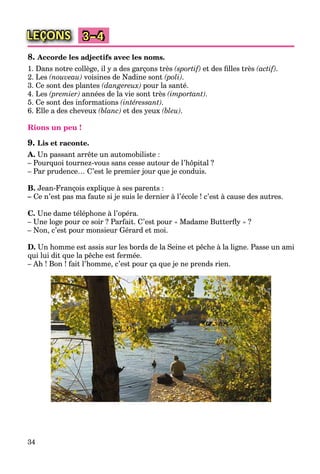 34
LEÇONS 3–4
8. Accorde les adjectifs avec les noms.
1. Dans notre collège, il y a des garçons très (sportif) et des ﬁlles très (actif).
2. Les (nouveau) voisines de Nadine sont (poli).
3. Ce sont des plantes (dangereux) pour la santé.
4. Les (premier) années de la vie sont très (important).
5. Ce sont des informations (intéressant).
6. Elle a des cheveux (blanc) et des yeux (bleu).
Rions un peu !
9. Lis et raconte.
A. Un passant arrête un automobiliste :
– Pourquoi tournez-vous sans cesse autour de l’hôpital ?
– Par prudence… C’est le premier jour que je conduis.
B. Jean-François explique à ses parents :
– Ce n’est pas ma faute si je suis le dernier à l’école ! c’est à cause des autres.
C. Une dame téléphone à l’opéra.
– Une loge pour ce soir ? Parfait. C’est pour « Madame Butterﬂy » ?
– Non, c’est pour monsieur Gérard et moi.
D. Un homme est assis sur les bords de la Seine et pêche à la ligne. Passe un ami
qui lui dit que la pêche est fermée.
– Ah ! Bon ! fait l’homme, c’est pour ça que je ne prends rien.
 