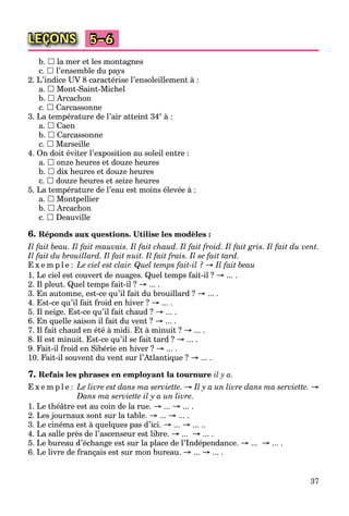 37
LEÇONS 5–6
b.  la mer et les montagnes
c.  l’ensemble du pays
2. L’indice UV 8 caractérise l’ensoleillement à :
a.  Mont-Saint-Michel
b.  Arcachon
c.  Carcassonne
3. La température de l’air atteint 34° à :
a.  Caen
b.  Carcassonne
c.  Marseille
4. On doit éviter l’exposition au soleil entre :
a.  onze heures et douze heures
b.  dix heures et douze heures
c.  douze heures et seize heures
5. La température de l’eau est moins élevée à :
a.  Montpellier
b.  Arcachon
c.  Deauville
6. Réponds aux questions. Utilise les modèles :
Il fait beau. Il fait mauvais. Il fait chaud. Il fait froid. Il fait gris. Il fait du vent.
Il fait du brouillard. Il fait nuit. Il fait frais. Il se fait tard.
E x e m p l e : Le ciel est clair. Quel temps fait-il ? → Il fait beau
1. Le ciel est couvert de nuages. Quel temps fait-il ? → ... .
2. Il pleut. Quel temps fait-il ? → ... .
3. En automne, est-ce qu’il fait du brouillard ? → ... .
4. Est-ce qu’il fait froid en hiver ? → ... .
5. Il neige. Est-ce qu’il fait chaud ? → ... .
6. En quelle saison il fait du vent ? → ... .
7. Il fait chaud en été à midi. Et à minuit ? → ... .
8. Il est minuit. Est-ce qu’il se fait tard ? → ... .
9. Fait-il froid en Sibérie en hiver ? → ... .
10. Fait-il souvent du vent sur l’Atlantique ? → ... .
7. Refais les phrases en employant la tournure il y a.
E x e m p l e : Le livre est dans ma serviette. → Il y a un livre dans ma serviette. →
Dans ma serviette il y a un livre.
1. Le théâtre est au coin de la rue. → ... → ... .
2. Les journaux sont sur la table. → ... → ... .
3. Le cinéma est à quelques pas d’ici. → ... → ... ..
4. La salle près de l’ascenseur est libre. → ... → ... .
5. Le bureau d’échange est sur la place de l’Indépendance. → ... → ... .
6. Le livre de français est sur mon bureau. → ... → ... .
 