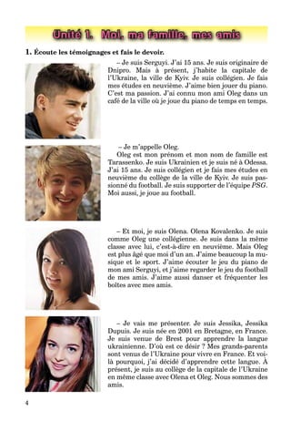 4
Unité 1. Moi, ma famille, mes amis
1. Écoute les témoignages et fais le devoir.
– Je suis Serguyi. J’ai 15 ans. Je suis originaire de
Dnipro. Mais à présent, j’habite la capitale de
l’Ukraine, la ville de Kyiv. Je suis collégien. Je fais
mes études en neuvième. J’aime bien jouer du piano.
C’est ma passion. J’ai connu mon ami Oleg dans un
café de la ville où je joue du piano de temps en temps.
– Je m’appelle Oleg.
Oleg est mon prénom et mon nom de famille est
Tarassenko. Je suis Ukrainien et je suis né à Odessa.
J’ai 15 ans. Je suis collégien et je fais mes études en
neuvième du collège de la ville de Kyiv. Je suis pas-
sionné du football. Je suis supporter de l’équipe PSG.
Moi aussi, je joue au football.
– Et moi, je suis Olena. Olena Kovalenko. Je suis
comme Oleg une collégienne. Je suis dans la même
classe avec lui, c’est-à-dire en neuvième. Mais Oleg
est plus âgé que moi d’un an. J’aime beaucoup la mu-
sique et le sport. J’aime écouter le jeu du piano de
mon ami Serguyi, et j’aime regarder le jeu du football
de mes amis. J’aime aussi danser et fréquenter les
boîtes avec mes amis.
– Je vais me présenter. Je suis Jessika, Jessika
Dupuis. Je suis née en 2001 en Bretagne, en France.
Je suis venue de Brest pour apprendre la langue
ukrainienne. D’où est ce désir ? Mes grands-parents
sont venus de l’Ukraine pour vivre en France. Et voi-
là pourquoi, j’ai décidé d’apprendre cette langue. À
p
présent, je suis au collège de la capitale de l’Ukraine
en même classe avec Olena et Oleg. Nous sommes des
amis.
 