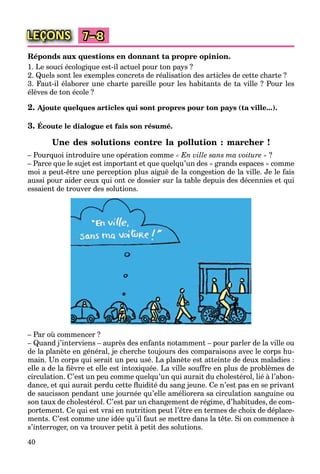 40
LEÇONS 7–8
Réponds aux questions en donnant ta propre opinion.
1. Le souci écologique est-il actuel pour ton pays ?
2. Quels sont les exemples concrets de réalisation des articles de cette charte ?
3. Faut-il élaborer une charte pareille pour les habitants de ta ville ? Pour les
élèves de ton école ?
2. Ajoute quelques articles qui sont propres pour ton pays (ta ville...).
3. Écoute le dialogue et fais son résumé.
Une des solutions contre la pollution : marcher !
– Pourquoi introduire une opération comme « En ville sans ma voiture » ?
– Parce que le sujet est important et que quelqu’un des « grands espaces » comme
moi a peut-être une perception plus aiguë de la congestion de la ville. Je le fais
aussi pour aider ceux qui ont ce dossier sur la table depuis des décennies et qui
essaient de trouver des solutions.
– Par où commencer ?
– Quand j’interviens – auprès des enfants notamment – pour parler de la ville ou
de la planète en général, je cherche toujours des comparaisons avec le corps hu-
main. Un corps qui serait un peu usé. La planète est atteinte de deux maladies :
elle a de la ﬁèvre et elle est intoxiquée. La ville souffre en plus de problèmes de
circulation. C’est un peu comme quelqu’un qui aurait du cholestérol, lié à l’abon-
dance, et qui aurait perdu cette ﬂuidité du sang jeune. Ce n’est pas en se privant
de saucisson pendant une journée qu’elle améliorera sa circulation sanguine ou
son taux de cholestérol. C’est par un changement de régime, d’habitudes, de com-
portement. Ce qui est vrai en nutrition peut l’être en termes de choix de déplace-
ments. C’est comme une idée qu’il faut se mettre dans la tête. Si on commence à
s’interroger, on va trouver petit à petit des solutions.
 