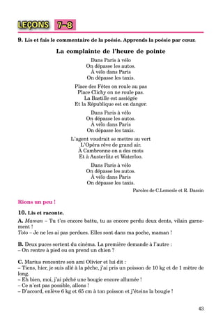 43
LEÇONS 7–8
9. Lis et fais le commentaire de la poésie. Apprends la poésie par cœur.
La complainte de l’heure de pointe
Dans Paris à vélo
On dépasse les autos.
À vélo dans Paris
p
On dépasse les taxis.
Place des Fêtes on roule au pas
Place Clichy on ne roule pas.
La Bastille est assiégée
Et la République est en danger.
Dans Paris à vélo
On dépasse les autos.
À vélo dans Paris
p
On dépasse les taxis.
L’agent voudrait se mettre au vert
L’Opéra rêve de grand air.
À Cambronne on a des mots
p g
Et à Austerlitz et Waterloo.
Dans Paris à vélo
On dépasse les autos.
À vélo dans Paris
p
On dépasse les taxis.
Paroles de C.Lemesle et R. Dassin
Rions un peu !
10. Lis et raconte.
A. Maman – Tu t’es encore battu, tu as encore perdu deux dents, vilain garne-
ment !
Toto – Je ne les ai pas perdues. Elles sont dans ma poche, maman !
B. Deux puces sortent du cinéma. La première demande à l’autre :
– On rentre à pied ou on prend un chien ?
C. Marius rencontre son ami Olivier et lui dit :
– Tiens, hier, je suis allé à la pêche, j’ai pris un poisson de 10 kg et de 1 mètre de
long.
– Eh bien, moi, j’ai pêché une bougie encore allumée !
– Ce n’est pas possible, allons !
– D’accord, enlève 6 kg et 65 cm à ton poisson et j’éteins la bougie !
 