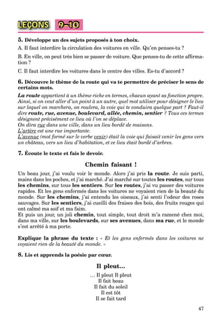 47
LEÇONS 9–10
5. Développe un des sujets proposés à ton choix.
A. Il faut interdire la circulation des voitures en ville. Qu’en penses-tu ?
B. En ville, on peut très bien se passer de voiture. Que penses-tu de cette afﬁrma-
tion ?
C. Il faut interdire les voitures dans le centre des villes. Es-tu d’accord ?
6. Découvre le thème de la route qui va te permettre de préciser le sens de
certains mots.
La route appartient à un thème riche en termes, chacun ayant sa fonction propre.
Ainsi, si on veut aller d’un point à un autre, quel mot utiliser pour désigner le lieu
sur lequel on marchera, on roulera, la voie qui te conduira quelque part ? Faut-il
dire route, rue, avenue, boulevard, allée, chemin, sentier ? Tous ces termes
désignent précisément ce lieu où l’on se déplace.
On dira rue dans une ville, dans un lieu bordé de maisons.
L’artère est une rue importante.
L’avenue (mot formé sur le verbe venir) était la voie qui faisait venir les gens vers)r
un château, vers un lieu d’habitation, et ce lieu était bordé d’arbres.
7. Écoute le texte et fais le devoir.
Chemin faisant !
Un beau jour, j’ai voulu voir le monde. Alors j’ai pris la route. Je suis parti,
mains dans les poches, et j’ai marché. J’ai marché sur toutes les routes, sur tous
les chemins, sur tous les sentiers. Sur les routes, j’ai vu passer des voitures
rapides. Et les gens enfermés dans les voitures ne voyaient rien de la beauté du
monde. Sur les chemins, j’ai entendu les oiseaux, j’ai senti l’odeur des roses
sauvages. Sur les sentiers, j’ai cueilli des fraises des bois, des fruits rouges qui
ont calmé ma soif et ma faim.
Et puis un jour, un joli chemin, tout simple, tout droit m’a ramené chez moi,
dans ma ville, sur les boulevards, sur ses avenues, dans ma rue, et le monde
s’est arrêté à ma porte.
Explique la phrase du texte : « Et les gens enfermés dans les voitures ne
voyaient rien de la beauté du monde. »
8. Lis et apprends la poésie par cœur.
Il pleut…
… Il pleut Il pleut
Il fait beau
Il fait du soleil
Il est tôt
Il se fait tard
 